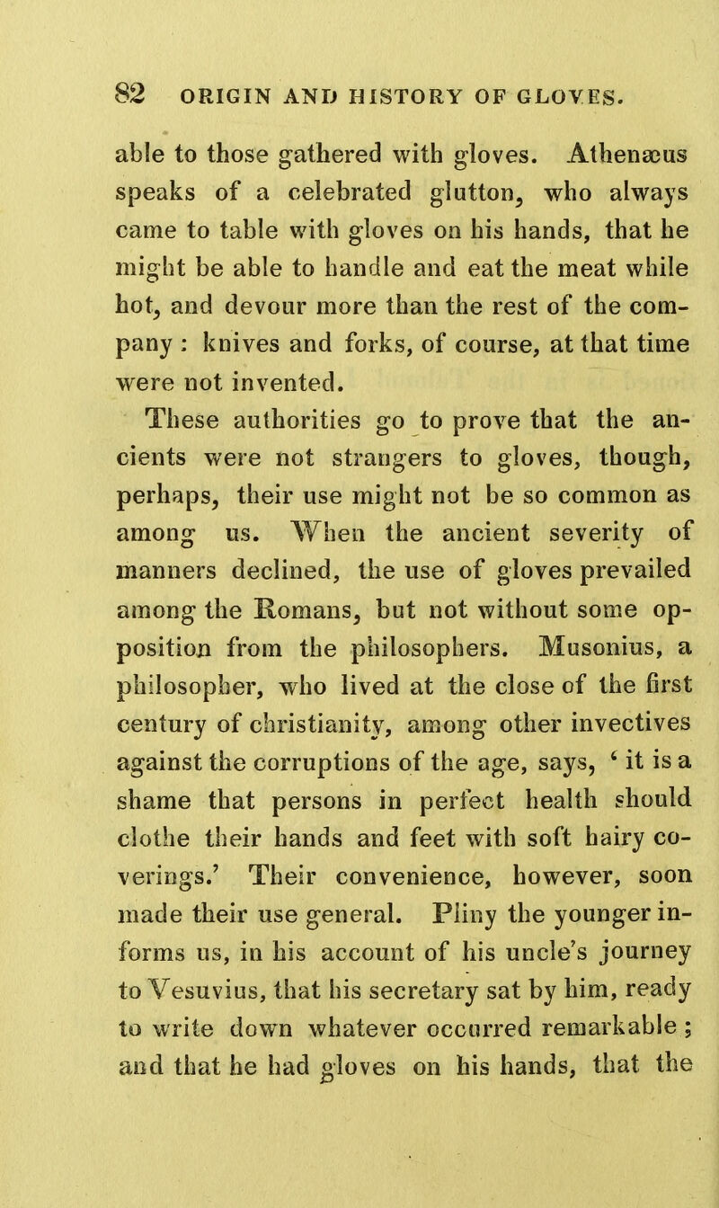 able to those gathered with gloves. Athenajus speaks of a celebrated glutton, who always came to table with gloves on his hands, that he might be able to handle and eat the meat while hot, and devour more than the rest of the com- pany : knives and forks, of course, at that time were not invented. These authorities go to prove that the an- cients were not strangers to gloves, though, perhaps, their use might not be so common as among us. When the ancient severity of manners declined, the use of gloves prevailed among the Romans, but not without some op- position from the philosophers. Musonins, a philosopher, who lived at the close of the first century of Christianity, among other invectives against the corruptions of the age, says, ' it is a shame that persons in perfect health should clothe their hands and feet with soft hairy co- verings.' Their convenience, however, soon made their use general. Pliny the younger in- forms us, in his account of his uncle's journey to Vesuvius, that his secretary sat by him, ready to write dow^n whatever occurred remarkable ; aod that he had gloves on his hands, that the