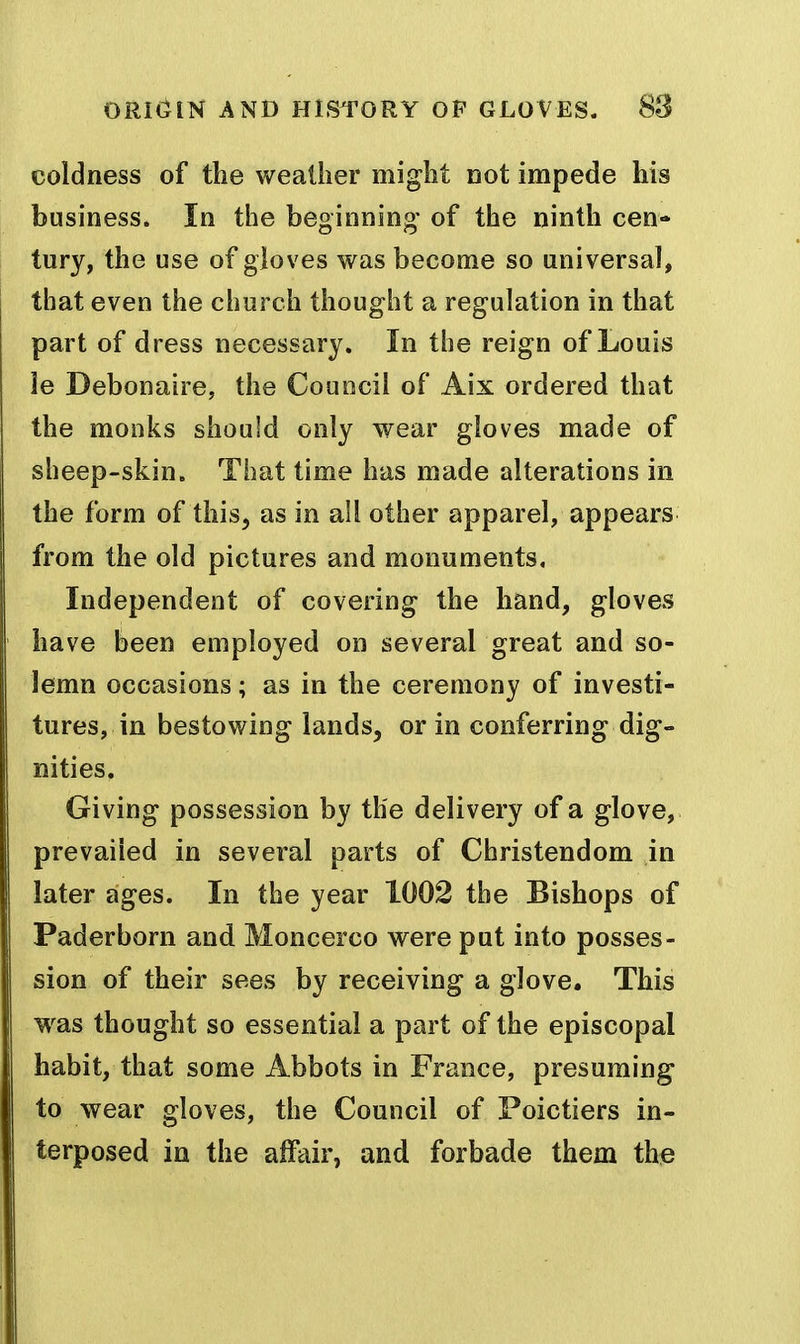 coldness of the weather might Dot impede his business. In the beginning of the ninth cen- tury, the use of gloves was become so universal, that even the church thought a regulation in that part of dress necessary. In the reign of Louis le Debonaire, the Council of Aix ordered that the monks should only wear gloves made of sheep-skin. That time has made alterations in the form of this, as in all other apparel, appears from the old pictures and monuments, Independent of covering the hand, gloves have been employed on several great and so- lemn occasions; as in the ceremony of investi- tures, in bestowing lands, or in conferring dig- nities. Giving possession by the delivery of a glove, prevailed in several parts of Christendom in later ages. In the year 1002 the Bishops of Paderborn and Moncerco were put into posses- sion of their sees by receiving a glove. This M^as thought so essential a part of the episcopal habit, that some Abbots in France, presuming to wear gloves, the Council of Poictiers in- terposed in the alFair, and forbade them thie
