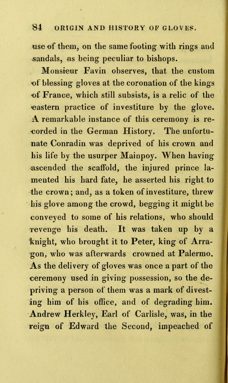 use of theiiij on the same footing with rings and sandals, as being peculiar to bishops. Monsieur Favin observes, that the custom of blessing gloves at the coronation of the kings of France, which still subsists, is a relic of the •eastern practice of investiture by the glove. A remarkable instance of this ceremony is re- oorded in the German History. The unfortu- nate Conradin was deprived of his crown and his life by the usurper Mainpoy. When having ascended the scaffold, the injured prince la- mented his hard fate, he asserted his right to the crown; and, as a token of investiture, threw his glove among the crowd, begging it might be conveyed to some of his relations, who should Tevenge his death. It was taken up by a Icnight, who brought it to Peter, king of Arra- gon, who was afterwards crowned at Palermo. As the delivery of gloves was once a part of the ceremony used in giving possession, so the de- priving a person of them was a mark of divest- ing him of his office, and of degrading him. Andrew Herkley, Earl of Carlisle, was, in the reign of Edward the Second, impeached of