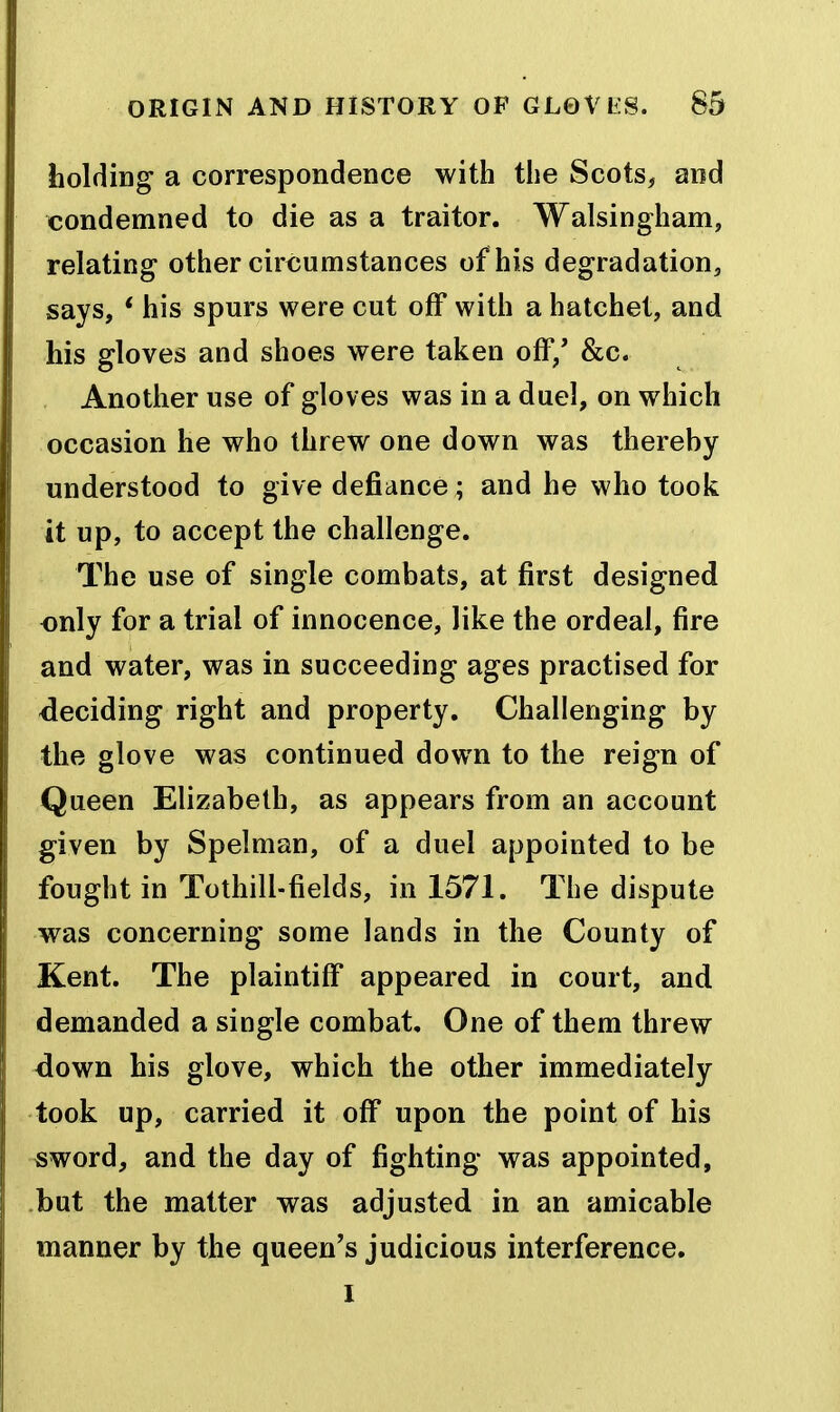 liolding a correspondence with the Scots, and condemned to die as a traitor. Walsingham, relating other circumstances of his degradation, says, * his spurs were cut off with a hatchet, and his gloves and shoes were taken off,' &c. Anotiier use of gloves was in a duel, on which occasion he who threw one down was thereby understood to give defiance; and he who took it up, to accept the challenge. The use of single combats, at first designed only for a trial of innocence, like the ordeal, fire and water, was in succeeding ages practised for <leciding right and property. Challenging by the glove was continued down to the reign of Queen Elizabeth, as appears from an account given by Spelman, of a duel appointed to be fought in Tothill-fields, in 1571. The dispute was concerning some lands in the County of Kent. The plaintiff appeared in court, and demanded a single combat. One of them threw clown his glove, which the other immediately took up, carried it off* upon the point of his -sword, and the day of fighting was appointed, but the matter was adjusted in an amicable manner by the queen's judicious interference.