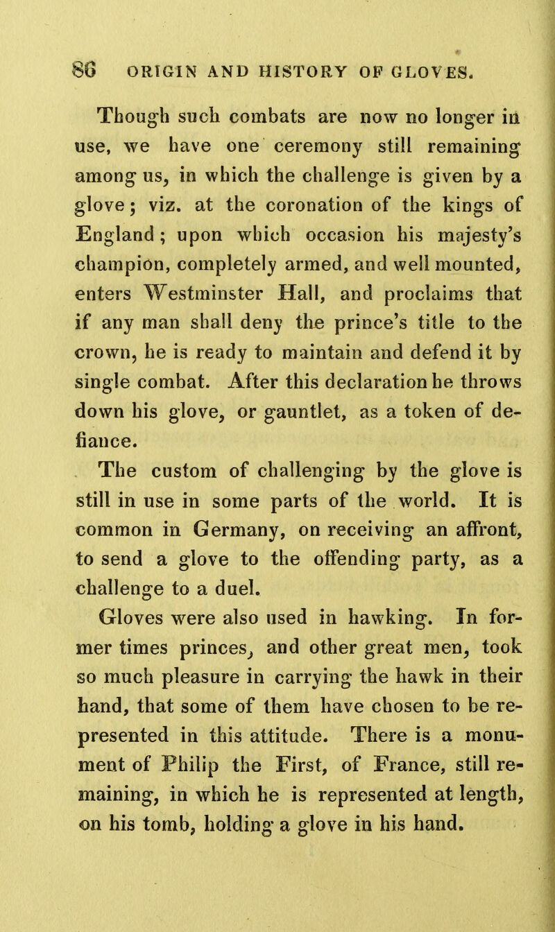 Tbough such combats are now no longer in use, we have one ceremony still remaining among us, in which the challenge is given by a glove; viz. at the coronation of the kings of England ; upon which occasion his majesty's champion, completely armed, and well mounted, enters Westminster Hall, and proclaims that if any man shall deny the prince's title to the crown, he is ready to maintain and defend it by single combat. After this declaration he throws down his glove, or gauntlet, as a token of de- fiance. The custom of challenging by the glove is still in use in some parts of the world. It is common in Germany, on receiving an affront, to send a glove to the offending party, as a challenge to a duel. Gloves were also used in hawking. In for- mer times princes^ and other great men, took so much pleasure in carrying the hawk in their hand, that some of them have chosen to be re- presented in this attitude. There is a monu- ment of Philip the First, of France, still re- maining, in which he is represented at length, on his tomb, holding a glove in his hand.
