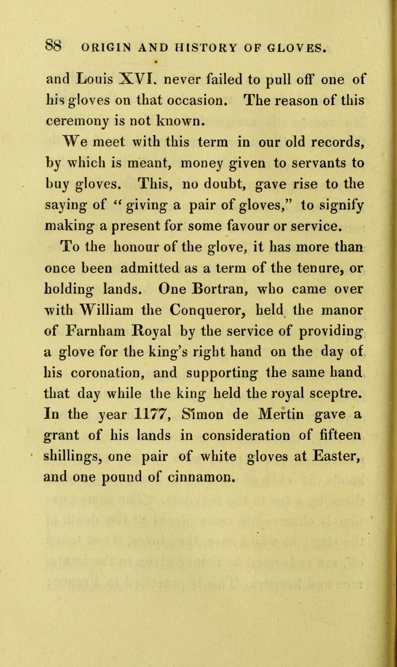 and Louis XVI. never failed to pull off one of his gloves on that occasion. The reason of this ceremony is not known. We meet with this term in our old records, by which is meant, money given to servants to buy gloves. This, no doubt, gave rise to the saying of giving a pair of gloves, to signify making a present for some favour or service. To the honour of the glove, it has more than once been admitted as a term of the tenure, or holding lands. One Bortran, who came over with William the Conqueror, held the manor of Farnham Royal by the service of providing a glove for the king's right hand on the day of his coronation, and supporting the same hand that day while the king held the royal sceptre. In the year 1177, Simon de Mertin gave a grant of his lands in consideration of fifteen shillings, one pair of white gloves at Easter, and one pound of cinnamon.