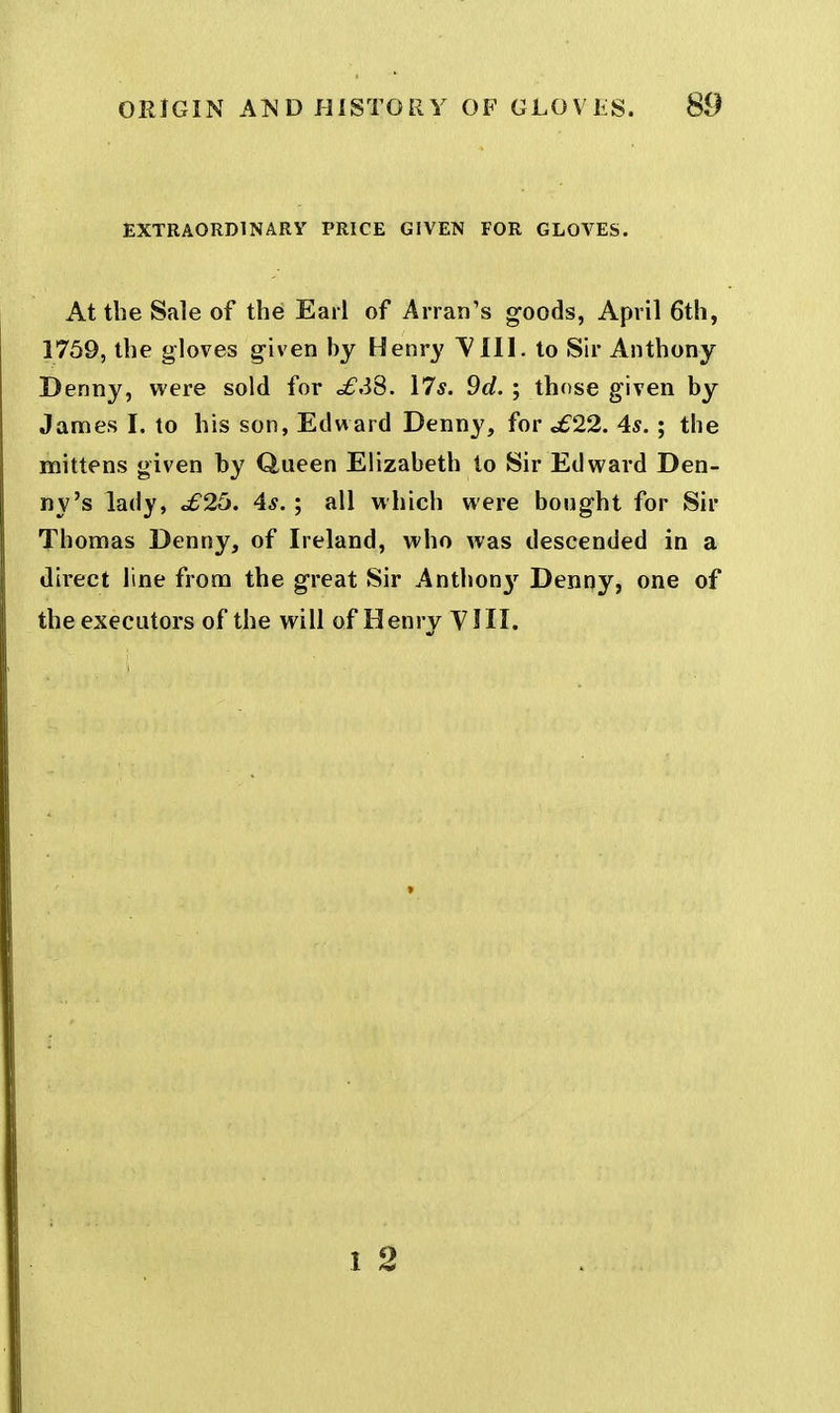 EXTRAORDINARY PRICE GIVEN FOR GLOVES. At the Sale of the Earl of Arran's goods, April 6th, 1759, the gloves given by Henry ^^111. to Sir Anthony Denny, were sold for £S8. \7s. 9d. ; those given by James I. to his son, Edward Denny, for <£22. 4s. ; the mittens given by Queen Elizabeth to Sir Edward Den- ny's lady, £25. 4s.; all which were bought for Sir Thomas Denny, of Ireland, who was descended in a direct line from the great Sir Anthon}-^ Denny, one of the executors of the will of Henry YIII. 1 2