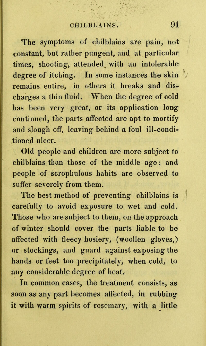 The symptoms of chilblains are pain, not constant, but rather pungent, and at particular times, shooting, attended^ with an intolerable degree of itching. In some instances the skin remains entire, in others it breaks and dis- charges a thin fluid. When the degree of cold has been very great, or its application long continued_, the parts affected are apt to mortify and slough off, leaving behind a foul ill-condi- tioned ulcer. Old people and children are more subject to chilblains than those of the middle age; and people of scrophulous habits are observed to suffer severely from them. The best method of preventing chilblains is carefully to avoid exposure to wet and cold. Those who are subject to them, on the approach of winter should cover the parts liable to be affected with fleecy hosiery, (woollen gloves,) or stockings, and guard against exposing the hands or feet too precipitately, when cold, to any considerable degree of heat. In common cases, the treatment consists, as soon as any part becomes affected, in rubbing it with warm spirits of rosemary, with a little