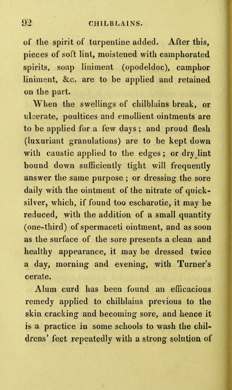 of the spirit of turpentine added. After this, pieces of soft lint, moistened with camphorated spirits, soap liniment (opodeldoc), camphor liniment, &c. are to be applied and retained on the part. When the swellings of chilblains break, or ulcerate, poultices and emollient ointments are to be applied for a few days; and proud flesh (luxuriant granulations) are to be kept down with caustic applied to the edges; or dry lint bound down sufficiently tight will frequently answer the same purpose ; or dressing the sore daily with the ointment of the nitrate of quick- silver, which, if found too escharotic, it may be reduced, with the addition of a small quantity (one-third) of spermaceti ointment, and as soon as the surface of the sore presents a clean and healthy appearance, it may be dressed twice a day, morning and evening, with Turner's cerate. Alum curd has been found an efficacious remedy applied to chilblains previous to the skin cracking and becoming sore, and hence it is a practice in some schools to wash the chil- drens' feet repeatedly with a strong solution of