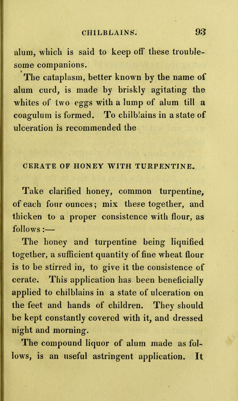 alum^ which is said to keep off these trouble- some companions. The cataplasm, better known by the name of alum curd, is made by briskly agitating the whites of two eggs with a lump of alum till a coagulum is formed. To chilb!ains in a state of ulceration is recommended the CERATE OF HONEY WITH TURPENTINE, Take clarified honey, common turpentine, of each four ounces; mix these together, and thicken to a proper consistence with flour, as follows:— The honey and turpentine being liquified together, a sufficient quantity of fine wheat flour is to be stirred in, to give it the consistence of cerate. This application has been beneficially applied to chilblains in a state of ulceration on the feet and hands of children. They should be kept constantly covered with it, and dressed night and morning. The compound liquor of alum made as fol- lows, is an useful astringent application. It