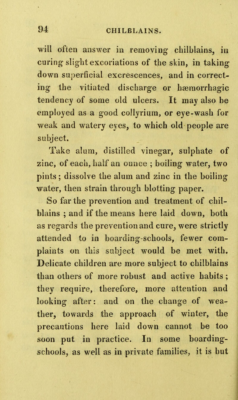 will often answer in removing chilblains, in curing slight eKcoriations of the skin, in taking down superficial excrescences, and in correct- ing the vitiated discharge or haeraorrhagic tendency of some old ulcers. It may also be employed as a good collyrium, or eye-wash for weak and watery eyes, to which old people are subject. Take alum, distilled vinegar, sulphate of zin^*, of each, half an ounce ; boiling water, two pints; dissolve the alum and zinc in the boiling water, then strain through blotting paper. So far the prevention and treatment of chil- blains ; and if the means here laid down, both as regards the prevention and cure, were strictly attended to in boarding-schools, fewer com- plaints on this subject would be met with. Delicate children are more subject to chilblains than others of more robust and active habits; they require, therefore, more attention and looking after: and on the change of wea- ther, towards the approach of winter, the precautions here laid down cannot be too soon put in practice. In some boarding- schools, as well as in private families, it is but