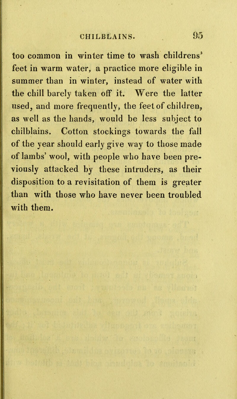 too common in winter time to wash childrens* feet in warm water, a practice more eligible in summer than in winter, instead of water with the chill barely taken off it. Were the latter used, and more frequently, the feet of children, as well as the hands, would be less subject to chilblains. Cotton stockings towards the fall of the year should early give way to those made of lambs' wool, with people who have been pre- viously attacked by these intruders, as their disposition to a revisitation of them is greater than with those who have never been troubled with them.