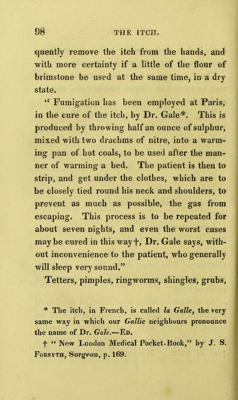cjuently remove the itch from the hands, and with more certainty if a little of the flour of brimstone be used at the same time, in a dry state. Fumigation has been employed at Paris, in the cure of the itch, by Dr. Gale*. This is produced by throwing half an ounce of sulphur, mixed with two drachms of nitre, into a warm- ing pan of hot coals, to be used after the man- ner of warming a bed. The patient is then to strip, and get under the clothes, which are to be closely tied round his neck and shoulders, ta prevent as much as possible, the gas from escaping. This process is to be repeated for about seven nights, and even the worst cases maybe cured in this wayf, Dr. Gale says, with- out inconvenience to the patient, who generally will sleep very sound/' Tetters, pimples, ringworms, shingles, grubs, The itch, in French, is called la Galle, the very same way in which our Gallic neighbours pronounce the name of Dr. Gale.—Ed, t ISnw London Medical Pocket-Book, by /. S. Forsyth, Surgeon, p. 169.