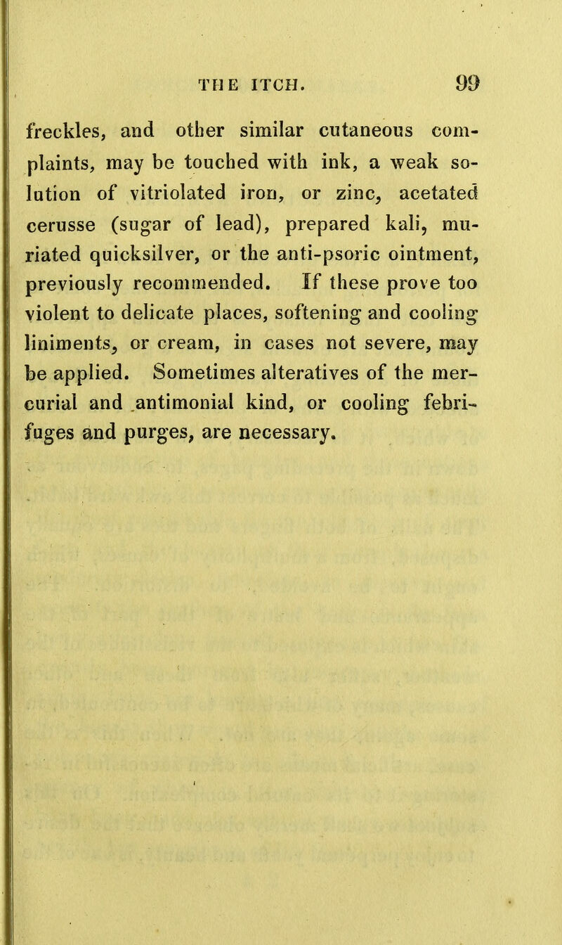 freckles, and other similar cutaneous com- plaints, may be touched with ink, a weak so- lution of vitriolated iron, or zinc, acetated cerusse (sugar of lead), prepared kali, mu- riated quicksilver, or the anti-psoric ointment, previously recommended. If these prove too violent to delicate places, softening and cooling liniments, or cream, in cases not severe, may be applied. Sometimes alteratives of the mer- curial and antimonial kind, or cooling febri- fuges and purges, are necessary.