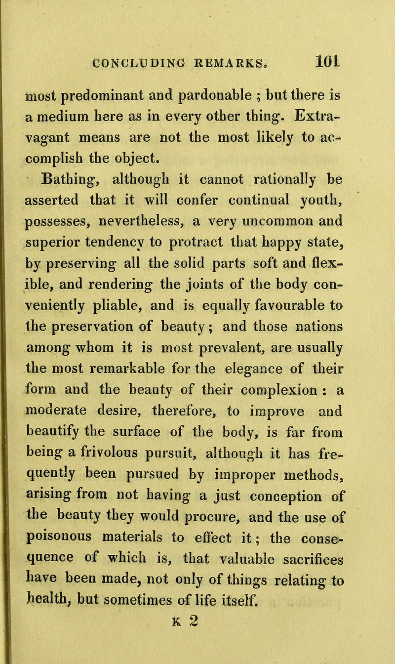 most predominant and pardonable ; but there is a medium here as in every other thing. Extra- vagant means are not the most likely to ac- complish the object. Bathing, although it cannot rationally be asserted that it will confer continual youth, possesses, nevertheless, a very uncommon and superior tendency to protract that happy state, by preserving all the solid parts soft and flex- ible, and rendering the joints of the body con- veniently pliable, and is equally favourable to the preservation of beauty; and those nations among whom it is most prevalent, are usually the most remarkable for the elegance of their form and the beauty of their complexion : a moderate desire, therefore, to improve and beautify the surface of the body, is far from being a frivolous pursuit, although it has fre- quently been pursued by improper methods, arising from not having a just conception of the beauty they would procure, and the use of poisonous materials to effect it; the conse- quence of which is, that valuable sacrifices have been made, not only of things relating to health; but sometimes of life itself. K 2
