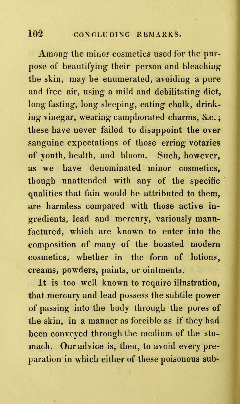 Among the minor cosmetics used for the pur- pose of beautifying their person and bleaching the skin, may be enumerated, avoiding a pure and free air, using a mild and debilitating diet, long fasting, long sleeping, eating chalk, drink- ing vinegar, wearing camphorated charms, &c.; these have never failed to disappoint the over sanguine expectations of those erring votaries of youth, health, and bloom. Such, however, as we have denominated minor cosmetics, though unattended with any of the specific qualities that fain would be attributed to them, are harmless compared with those active in- gredients, lead and mercury, variously manu- factured, which are known to enter into the composition of many of the boasted modern cosmetics, whether in the form of lotions, creams, powders, paints, or ointments. It is too well known to require illustration, that mercury and lead possess the subtile power of passing into the body through the pores of the skin, in a manner as forcible as if they had been conveyed through the medium of the sto- mach. Our advice is, then, to avoid every pre- paration in which either of these poisonous sub-