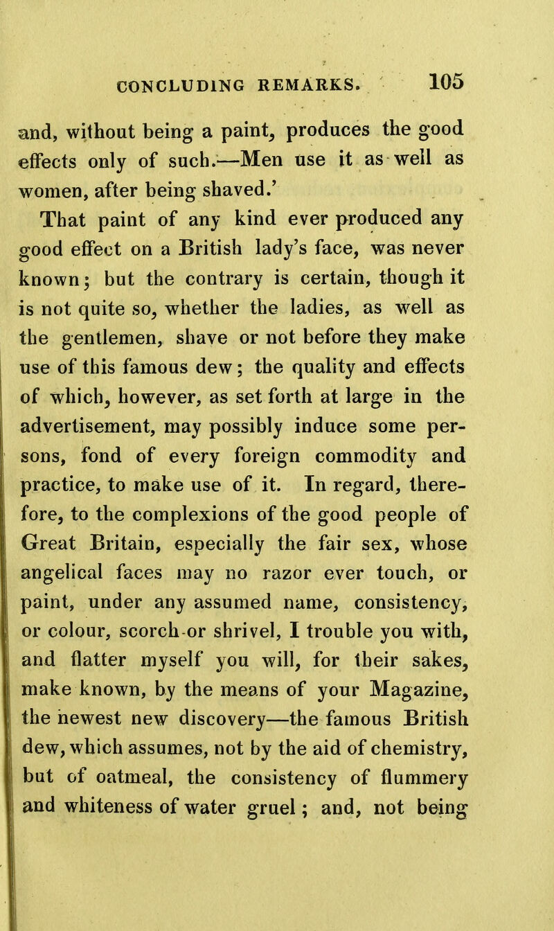 and, without being a paint, produces the good effects only of such.^—Men use it as well as women, after being shaved.' That paint of any kind ever produced any good effect on a British lady's face, was never known; but the contrary is certain, though it is not quite so, whether the ladies, as w^ell as the gentlemen, shave or not before they make use of this famous dew; the quality and effects of which, however, as set forth at large in the advertisement, may possibly induce some per- sons, fond of every foreign commodity and practice, to make use of it. In regard, there- fore, to the complexions of the good people of Great Britain, especially the fair sex, whose angelical faces may no razor ever touch, or paint, under any assumed name, consistency, or colour, scorch or shrivel, I trouble you with, and flatter myself you will, for their sakes, make known, by the means of your Magazine, the newest new discovery—the famous British dew, which assumes, not by the aid of chemistry, but of oatmeal, the consistency of flummery and whiteness of water gruel; and, not being