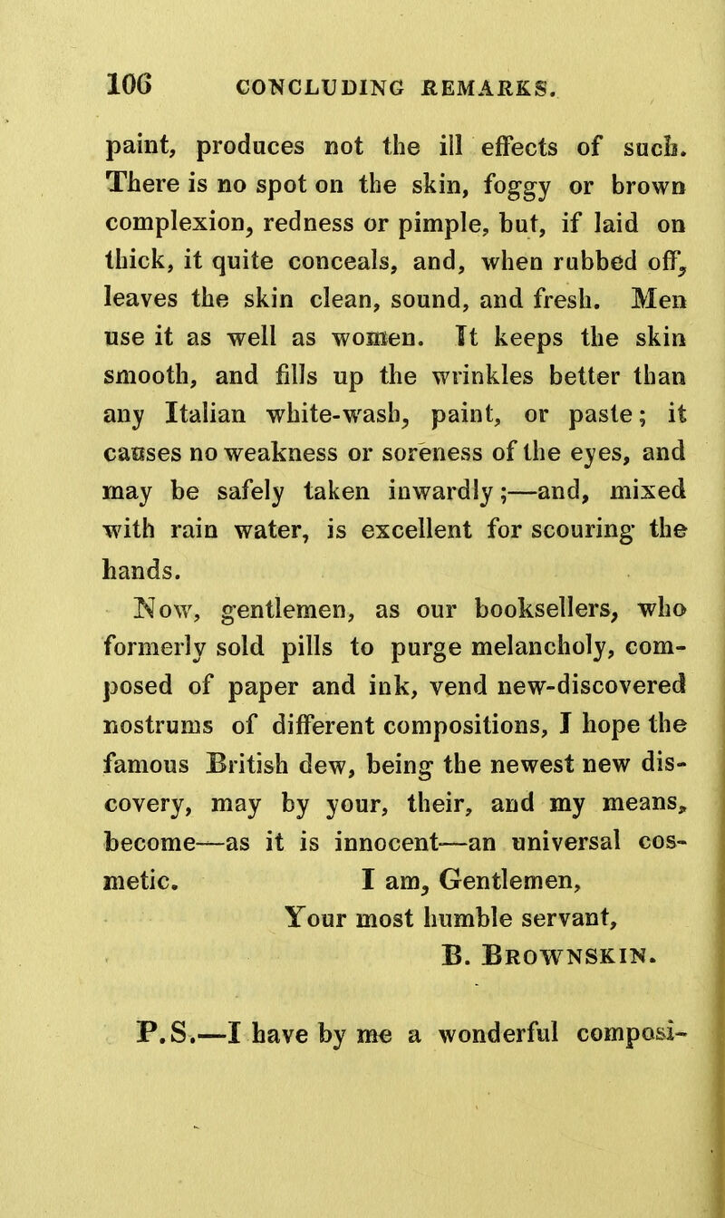 paint, produces not the ill effects of sucb. There is no spot on the skin, foggy or brown complexion, redness or pimple, but, if laid on thick, it quite conceals, and, when rubbed off^ leaves the skin clean, sound, and fresh. Men use it as well as women. It keeps the skin smooth, and fills up the wrinkles better than any Italian white-wash, paint, or paste; it causes no weakness or soreness of the eyes, and may be safely taken inwardly;—and, mixed with rain water, is excellent for scouring the hands. I^ow, gentlemen, as our booksellers, who formerly sold pills to purge melancholy, com- posed of paper and ink, vend new-discovered nostrums of different compositions, I hope the famous British dew, being the newest new dis- covery, may by your, their, and my means, become—as it is innocent-—an universal cos- metic. I am. Gentlemen, Your most humble servant, B. Brownskin. P.S.—I have by me a wonderful composi-