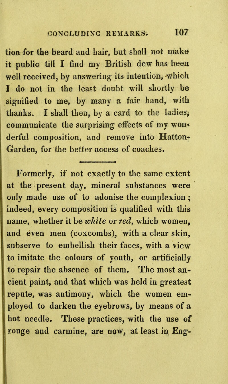tion for the beard and hair, but shall not make it public till I find my British dew has been well received, by answering its intention, 'which I do not in the least doubt will shortly be signified to me, by many a fair hand, with thanks. I shall then, by a card to the ladies, communicate the surprising effects of my won- derful composition, and remove into Hatton- Garden, for the better access of coaches. Formerly, if not exactly to the same extent at the present day, mineral substances were only made use of to adonise the complexion; indeed, every composition is qualified with this name, whether it be white or red, which women, and even men (coxcombs), with a clear skin, subserve to embellish their faces, with a view to imitate the colours of youth, or artificially to repair the absence of them. The most an- cient paint, and that which was held in greatest repute, was antimony, which the women em- ployed to darken the eyebrows, by means of a hot needle. These practices, with the use of rouge and carmine, are now, at least in Eng-