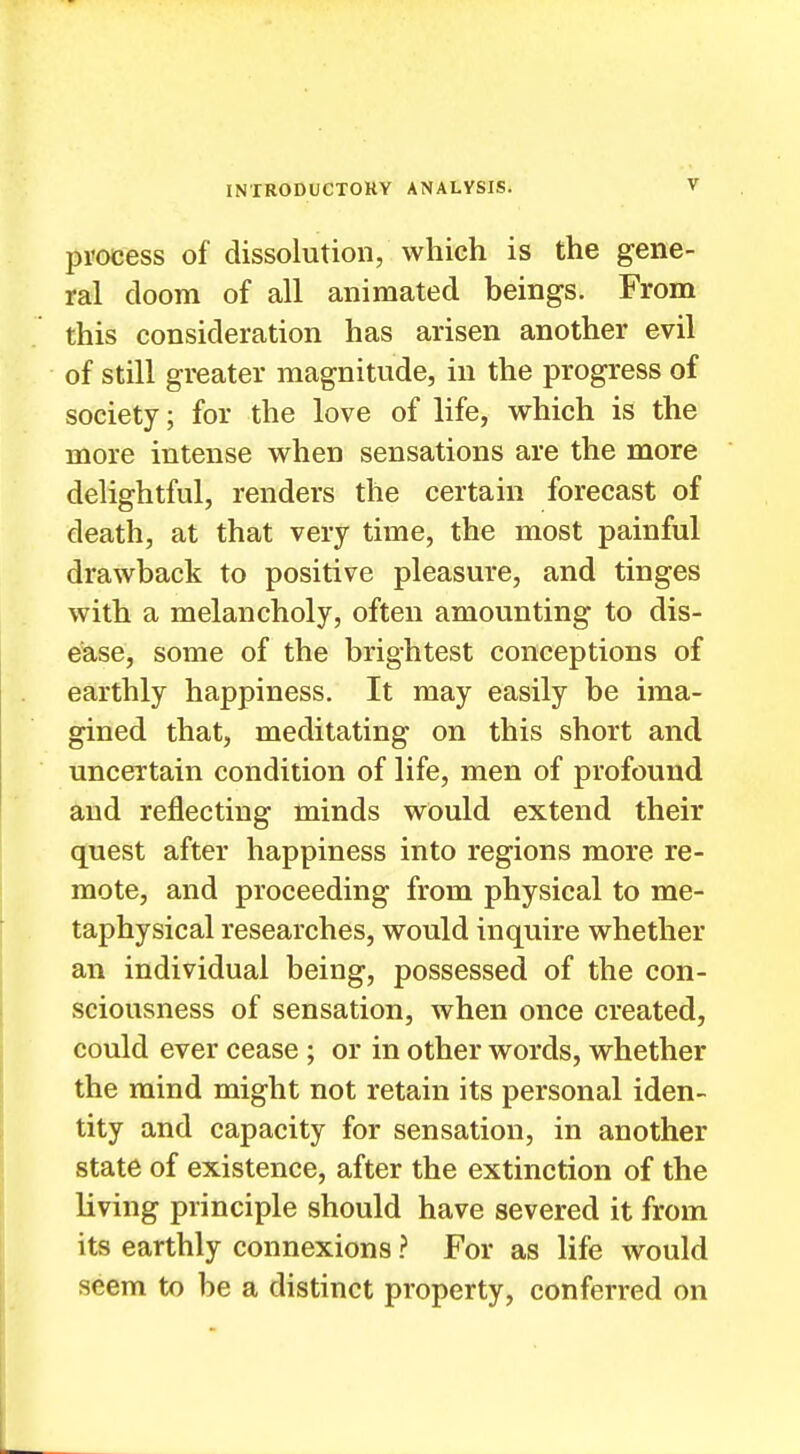 process of dissolution, which is the gene- ral doom of all animated beings. From this consideration has arisen another evil of still greater magnitude, in the progress of society; for the love of life, which is the more intense when sensations are the more delightful, renders the certain forecast of death, at that very time, the most painful drawback to positive pleasure, and tinges with a melancholy, often amounting to dis- ease, some of the brightest conceptions of earthly happiness. It may easily be ima- gined that, meditating on this short and uncertain condition of life, men of profound and reflecting minds would extend their quest after happiness into regions more re- mote, and proceeding from physical to me- taphysical researches, would inquire whether an individual being, possessed of the con- sciousness of sensation, when once created, could ever cease ; or in other words, whether the mind might not retain its personal iden- tity and capacity for sensation, in another state of existence, after the extinction of the living principle should have severed it from its earthly connexions ? For as life would seem to be a distinct property, conferred on