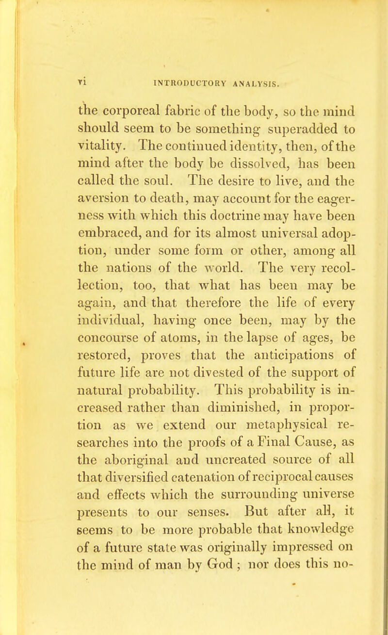 the corporeal fabric of the body, so the mind should seem to be something superadded to vitality. The continued identity, then, of the mind after the body be dissolved, has been called the soul. The desire to live, and the aversion to death, may account for the eager- ness with which this doctrine may have been embraced, and for its almost universal adop- tion, under some form or other, among all the nations of the world. The very recol- lection, too, that what has been may be again, and that therefore the life of every individual, having once been, may by the concourse of atoms, in the lapse of ages, be restored, proves that the anticipations of future life are not divested of the support of natural probability. This probability is in- creased rather than diminished, in propor- tion as we extend our metaphysical re- searches into the proofs of a Final Cause, as the aboriginal and uncreated source of all that diversified catenation of reciprocal causes and effects which the surrounding universe presents to our senses. But after all, it seems to be more probable that knowledge of a future state was originally impressed on the mind of man by God ; nor does this no-