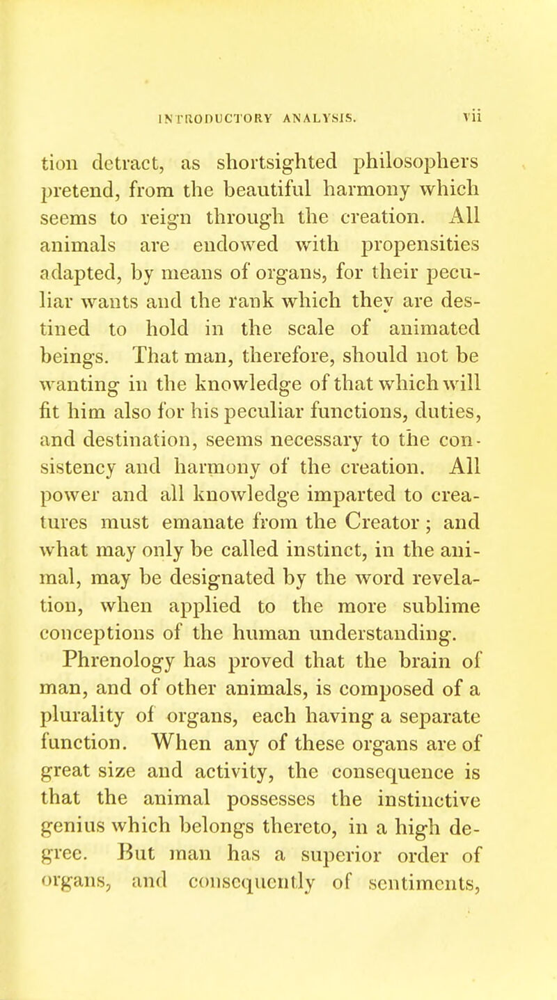 tion detract, as shortsighted philosophers pretend, from the beautiful harmony which seems to reign through the creation. All animals are endowed with propensities adapted, by means of organs, for their pecu- liar wants and the rank which they are des- tined to hold in the scale of animated beings. That man, therefore, should not be wanting in the knowledge of that which will fit him also for his peculiar functions, duties, and destination, seems necessary to the con- sistency and harmony of the creation. All power and all knowledge imparted to crea- tures must emanate from the Creator ; and what may only be called instinct, in the ani- mal, may be designated by the word revela- tion, when applied to the more sublime conceptions of the human understanding. Phrenology has proved that the brain of man, and of other animals, is composed of a plurality of organs, each having a separate function. When any of these organs are of great size and activity, the consequence is that the animal possesses the instinctive genius which belongs thereto, in a high de- gree. But man has a superior order of organs, and consequently of sentiments,