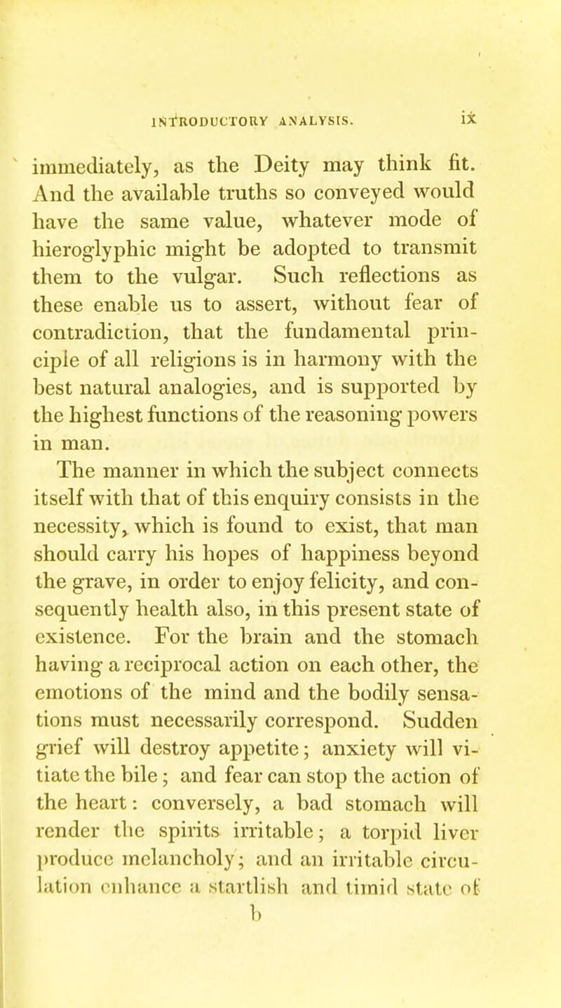 immediately, as the Deity may think fit. And the available truths so conveyed would have the same value, whatever mode of hieroglyphic might be adopted to transmit them to the vulgar. Such reflections as these enable us to assert, without fear of contradiction, that the fundamental prin- ciple of all religions is in harmony with the best natural analogies, and is supported by the highest functions of the reasoning powers in man. The manner in which the subject connects itself with that of this enquiry consists in the necessity,^ which is found to exist, that man should carry his hopes of happiness beyond the grave, in order to enjoy felicity, and con- sequently health also, in this present state of existence. For the brain and the stomach having a reciprocal action on each other, the emotions of the mind and the bodily sensa- tions must necessarily correspond. Sudden grief will destroy appetite; anxiety will vi- tiate the bile; and fear can stop the action of the heart: conversely, a bad stomach will render the spirits irritable; a torpid liver produce melancholy; and an irritable circu- lation enhance a startlish and timid state ot> b