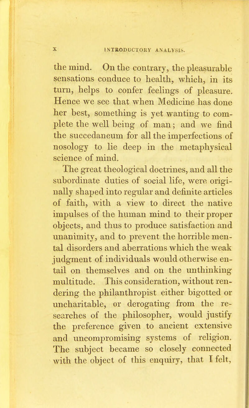 the mind. On the contrary, the pleasurable sensations conduce to health, which, in its turn, helps to confer feelings of pleasure. Hence we see that when Medicine has done her best, something is yet wanting to com- plete the well being of man; and we find the succedaneum for all the imperfections of nosology to lie deep in the metaphysical science of mind. The great theological doctrines, and all the subordinate duties of social life, were origi- nally shaped into regular and definite articles of faith, with a view to direct the native impulses of the human mind to their proper objects, and thus to produce satisfaction and unanimity, and to prevent the horrible men- tal disorders and aberrations which the weak judgment of individuals would otherwise en- tail on themselves and on the unthinking multitude. This consideration, without ren- dering the philanthropist either bigotted or uncharitable, or derogating from the re- searches of the philosopher, would justify the preference given to ancient extensive and uncompromising systems of religion. The subject became so closely connected with the object of this enquiry, that I felt,