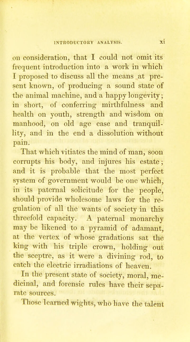 on consideration, that I could not omit its frequent introduction into a work in which I proposed to discuss all the means at pre- sent known, of producing a sound state of the animal machine, and a happy longevity; in short, of conferring mirthfulness and health on youth, strength and wisdom on manhood, on old age ease and tranquil- lity, and in the end a dissolution without pain. That which vitiates the mind of man, soon corrupts his body, and injures his estate; and it is probable that the most perfect system of government would be one which, in its paternal solicitude for the people, should provide wholesome laws for the re- gulation of all the wants of society in this threefold capacity. A paternal monarchy may be likened to a pyramid of adamant, at the vertex of whose gradations sat the king with his triple crown, holding out the sceptre, as it were a divining rod, to catch the electric irradiations of heaven. In the present state of society, moral, me- dicinal, and forensic rules have their sepa- rate sources. Those learned wights, who have the talent