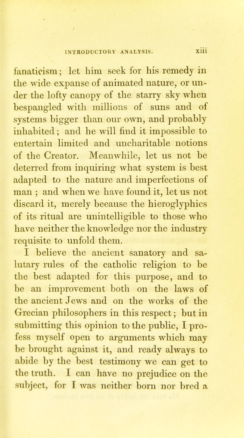 I INTRODUCTORY ANALYSIS. xiu fanaticism; let him seek for his remedy in the wide expanse of animated nature, or un- der the lofty canopy of the starry sky when bespangled with millions of suns and of systems bigger than our own, and probably inhabited; and he will find it impossible to entertain limited and uncharitable notions of the Creator. Meanwhile, let us not be deterred from inquiring what system is best adapted to the nature and imperfections of man ; and when we have found it, let us not discard it, merely because the hieroglyphics of its ritual are unintelligible to those who have neither the knowledge nor the industry requisite to unfold them. I believe the ancient sanatory and sa- lutary rules of the catholic religion to be the best adapted for this purpose, and to be an improvement both on the laws of the ancient Jews and on the works of the Grecian philosophers in this respect; but in submitting this opinion to the public, I pro- fess myself open to arguments which may be brought against it, and ready always to abide by the best testimony we can get to the truth. I can have no prejudice on the subject, for I was neither born nor bred a