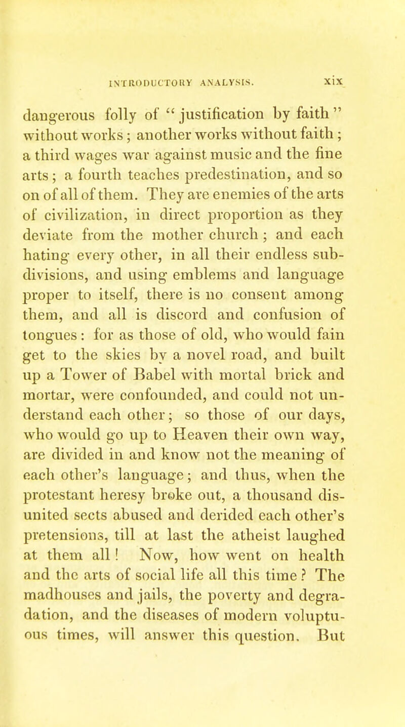 dangerous folly of  justification by faith  without works; another works without faith; a third wages war against music and the fine arts; a fourth teaches predestination, and so on of all of them. They are enemies of the arts of civilization, in direct proportion as they deviate from the mother church ; and each hating every other, in all their endless sub- divisions, and using emblems and language proper to itself, there is no consent among them, and all is discord and confusion of tongues : for as those of old, who would fain get to the skies by a novel road, and built up a Tower of Babel with mortal brick and mortar, were confounded, and could not un- derstand each other; so those of our days, who would go up to Heaven their own way, are divided in and know not the meaning of each other's language; and thus, when the protestant heresy broke out, a thousand dis- united sects abused and derided each other's pretensions, till at last the atheist laughed at them all! Now, how went on health and the arts of social life all this time ? The madhouses and jails, the poverty and degra- dation, and the diseases of modern voluptu- ous times, will answer this question. But