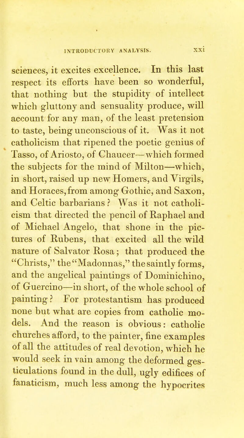sciences, it excites excellence. In this last respect its efforts have been so wonderful, that nothing but the stupidity of intellect which gluttony and sensuality produce, will account for any man, of the least pretension to taste, being unconscious of it. Was it not Catholicism that ripened the poetic genius of Tasso, of Ariosto, of Chaucer—which formed the subjects for the mind of Milton—which, in short, raised up new Homers, and Virgils, and Horaces,from among Gothic, and Saxon, and Celtic barbarians ? Was it not Catholi- cism that directed the pencil of Raphael and of Michael Angelo, that shone in the pic- tures of Rubens, that excited all the wild nature of Salvator Rosa; that produced the Christs, the Madonnas, the saintly forms, and the angelical paintings of Dominichino, of Guercino—in short, of the whole school of painting ? For protestantism has produced none but what are copies from catholic mo- dels. And the reason is obvious: catholic churches afford, to the painter, fine examples of all the attitudes of real devotion, which he would seek in vain among the deformed ges- ticulations found in the dull, ugly edifices of fanaticism, much less among the hypocrites