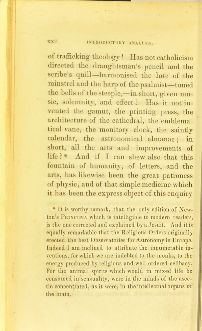 of trafficking theology ! Has not Catholicism directed the draughtsman's pencil and the scribe's quill—harmonised the lute of the minstrel and the harp of the psalmist—tuned the bells of the steeple,—in short, given mu- sic, solemnity, and efiect ? Has it not in- vented the gamut, the printing press, the architecture of the cathedral, the emblema- tical vane, the monitory clock, the saintly calendar, the astronomical almanac; in short, all the arts and improvements of life ? * And if I can shew also that this fountain of humanity, of letters, and the arts, has likewise been the great patroness of physic, and of that simple medicine which it has been the express object of this enquiry * It is worthy remaik, that the only edition of New- ton's Principia which is intelligible to modern readers, is the one corrected and explained by a Jesuit. And it is equally remarkable that the Religious Orders originally erected the best Observatories for Astronomy in Europe. Indeed I am inclined to attribute the innumerable in- ventions, for which we are indebted to the monks, to the energy produced by religious and well ordered celibacy. For the animal spirits which would in mixed life be consumed in sensuality, were in the minds of the asce- tic concen1;fated, as it were, in the intellectual organs of the brain.