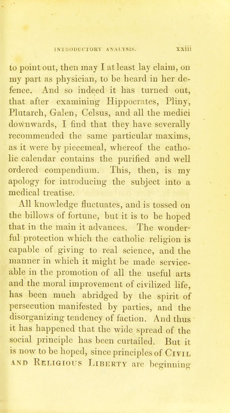 to point out, then may I at least lay claim, on my part as physician, to be heard in her de- fence. And so indeed it has turned out, that after examining Hippocrates, Pliny, Plutarch, Galen, Celsus, and all the medici downwards, I find that they have severally recommended the same particular maxims, as it were by piecemeal, whereof the catho- lic calendar contains the purified and well ordered compendium. This, then, is my apolog-y for introducing the subject into a medical treatise. All knowledge fluctuates, and is tossed on the billows of fortune, but it is to be hoped that in the main it advances. The wonder- ful protection which the catholic religion is capable of giving- to real science, and the manner in which it might be made service- able in the promotion of all the useful arts and the moral improvement of civilized life, has been much abridged by the spirit of persecution manifested by parties, and the disorganizing tendency of faction. And thus it has happened that the wide spread of the social principle has been curtailed. But it is now to be hoped, since principles of Civil AND Religious Liberty arc beginning