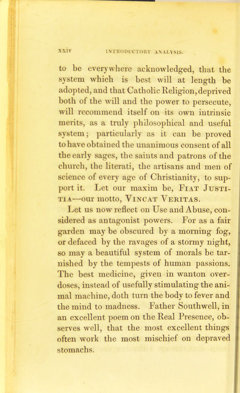 IMRDDlJCroilV ANALVSIS. to be everywhere acknowledged, that the system which is best will at length be adopted, and that Catholic Religion, deprived both of the will and the pow^er to persecute, will recommend itself on its own intrinsic merits, as a truly philosophical and useful system; particularly as it can be proved to have obtained the unanimous consent of all the early sages, the saints and patrons of the church, the literati, the artisans and men of science of every age of Christianity, to sup- port it. Let our maxim be, Fiat Justi- TiA—our motto, Vincat Veritas. Let us now reflect on Use and Abuse, con- sidered as antagonist powers. For as a fair garden may be obscured by a morning fog, or defaced by the ravages of a stormy night, so may a beautiful system of morals be tar- nished by the tempests of human passions. The best medicine, given in wanton over- doses, instead of usefully stimulating the ani- mal machine, doth turn the body to fever and the mind to madness. Father Southwell, in an excellent poem on the Real Presence, ob- serves well, that the most excellent things often work the most mischief on depraved stomachs.