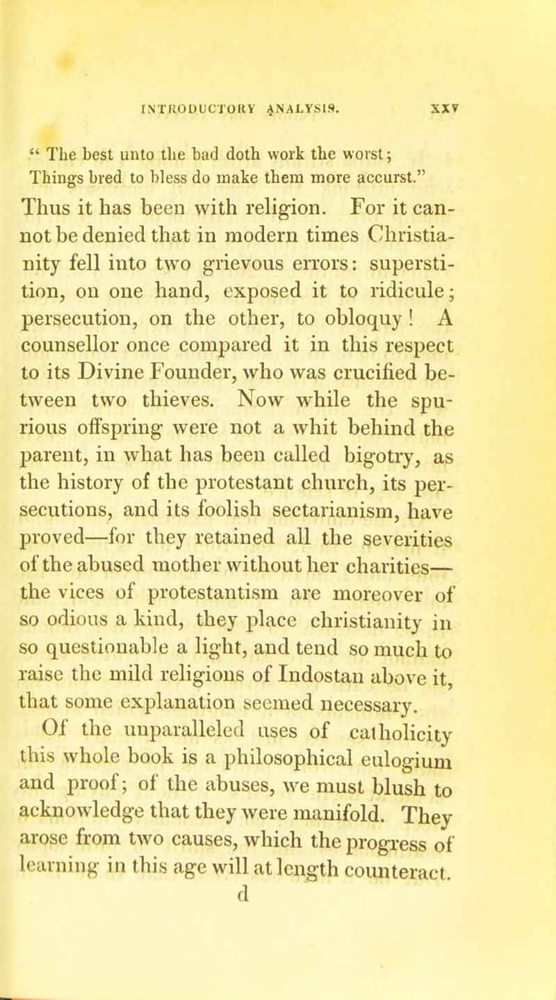  The best unto the bad doth work the worst; Things bred to bless do make them more accurst. Thus it has been with religion. For it can- not be denied that in modern times Christia- nity fell into two grievous errors: supersti- tion, on one hand, exposed it to ridicule; persecution, on the other, to obloquy ! A counsellor once compared it in this respect to its Divine Founder, who was crucified be- tween two thieves. Now while the spu- rious offspring were not a whit behind the j)arent, in what has been called bigotry, as the history of the protestant church, its per- secutions, and its foolish sectarianism, have proved—for they retained all the severities of the abused mother without her charities— the vices of protestantism are moreover of so odious a kind, they place Christianity in so questionable a light, and tend so much to raise the mild religions of Indostau above it, that some explanation seemed necessary. Of the unparalleled uses of catholicity this whole book is a philosophical eulogium and proof; of the abuses, we must blush to acknowledge that they were manifold. They arose from two causes, which the progress of learning in this age will at length counteract d