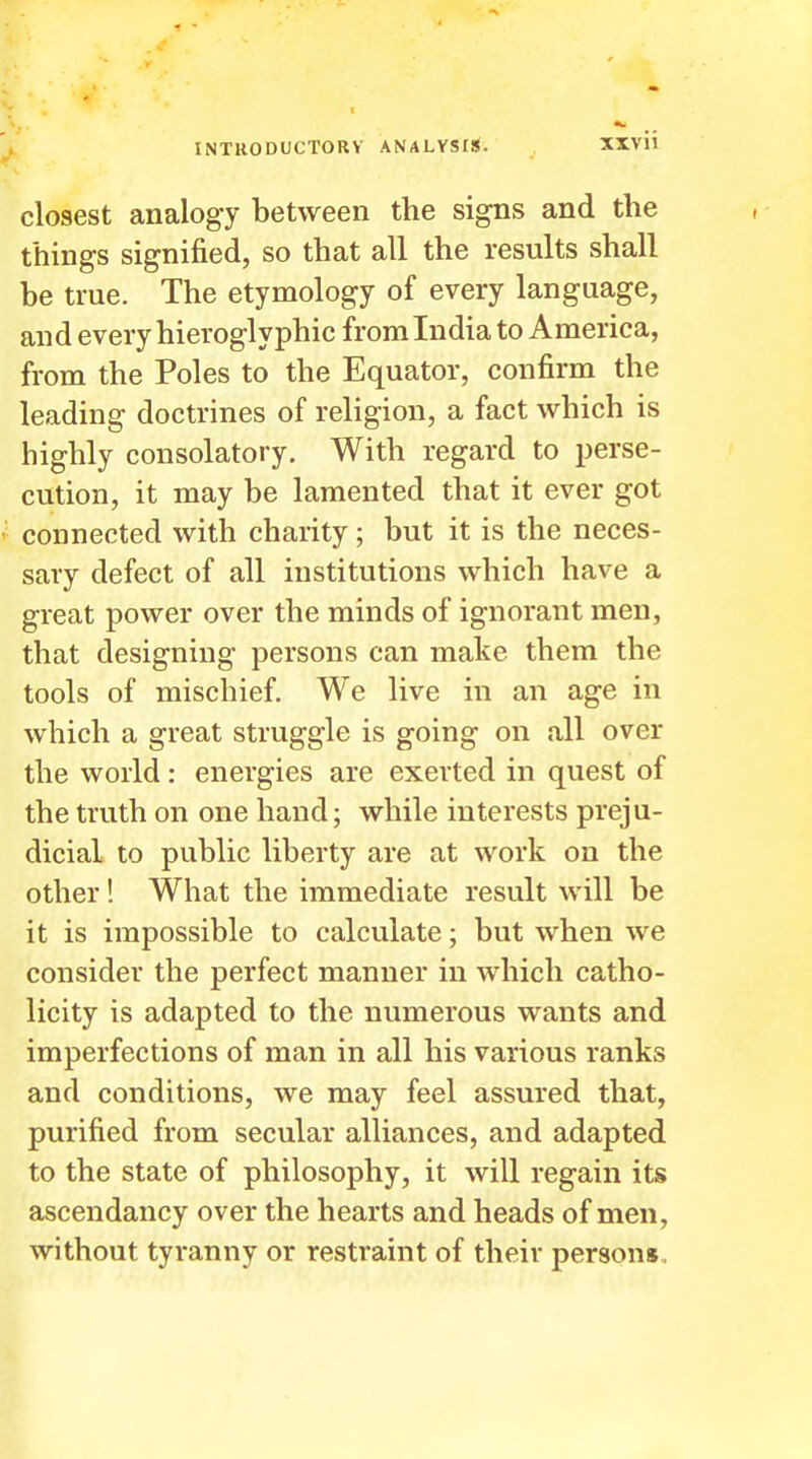 closest analogy between the signs and the things signified, so that all the results shall be true. The etymology of every language, and every hieroglyphic from India to America, from the Poles to the Equator, confirm the leading doctrines of religion, a fact which is highly consolatory. With regard to perse- cution, it may be lamented that it ever got connected with charity; but it is the neces- sary defect of all institutions which have a great power over the minds of ignorant men, that designing persons can make them the tools of mischief. We live in an age in which a great struggle is going on all over the world: energies are exerted in quest of the truth on one hand; while interests preju- dicial to public liberty are at work on the other! What the immediate result will be it is impossible to calculate; but when we consider the perfect manner in which catho- licity is adapted to the numerous wants and imperfections of man in all his various ranks and conditions, we may feel assured that, purified from secular alliances, and adapted to the state of philosophy, it will regain its ascendancy over the hearts and heads of men, without tyranny or restraint of their persons.