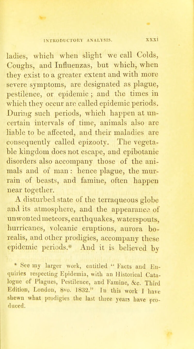 ladies, which when slight we call Colds, Coughs, and Influenzas, but v/hich, when they exist to a greater extent and with more severe symptoms, are designated as plague, pestilence, or epidemic ; and the times in which they occur are called epidemic periods. During such periods, which happen at un- certain intervals of time, animals also are liable to be affected, and their maladies are consequently called epizooty. The vegeta- ble kingdom does not escape, and epibotanic disorders also accompany those of the ani- mals and of man : hence plague, the mur- rain of beasts, and famine, often happen near together. A disturbed state of the terraqueous globe and its atmosphere, and the appearancv? of unwonted meteors, earthquakes, waterspouts, hurricanes, volcanic eruptions, aurora bo- realis, and other prodigies, accompany these epidemic periods.* And it is believed by * See my larger work, entitled  Facts and En- quiries respecting Epidemia, with an Historical Cata- logue of Plagues, Pestilence, and Famine, &c. Third Edition, London, 8vo. 1832. In this work J have shewn what prodigies the last three years have pro- duced.