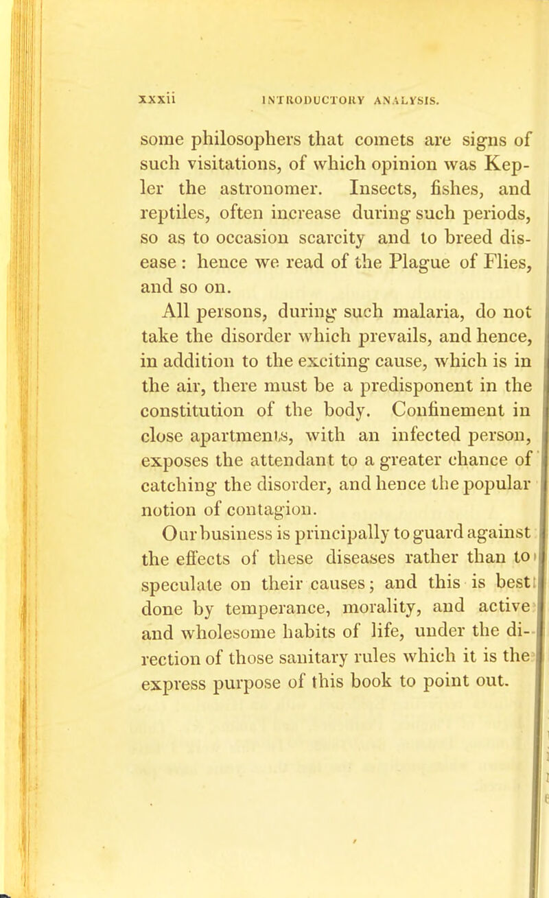 some philosophers that comets are signs of such visitations, of which opinion was Kep- ler the astronomer. Insects, fishes, and reptiles, often increase during- such periods, so as to occasion scarcity and to breed dis- ease : hence we read of the Plague of Flies, and so on. All persons, during such malaria, do not take the disorder which prevails, and hence, in addition to the exciting cause, which is in the air, there must be a predisponent in the constitution of the body. Confinement in close apartments, with an infected person, exposes the attendant to a greater chance of catching the disorder, and hence the popular notion of contagion. Our business is principally to guard against the efiects of these diseases rather than to speculate on their causes; and this is best done by temperance, morality, and active and wholesome habits of life, under the di- rection of those sanitary rules which it is the express purpose of this book to point out. /