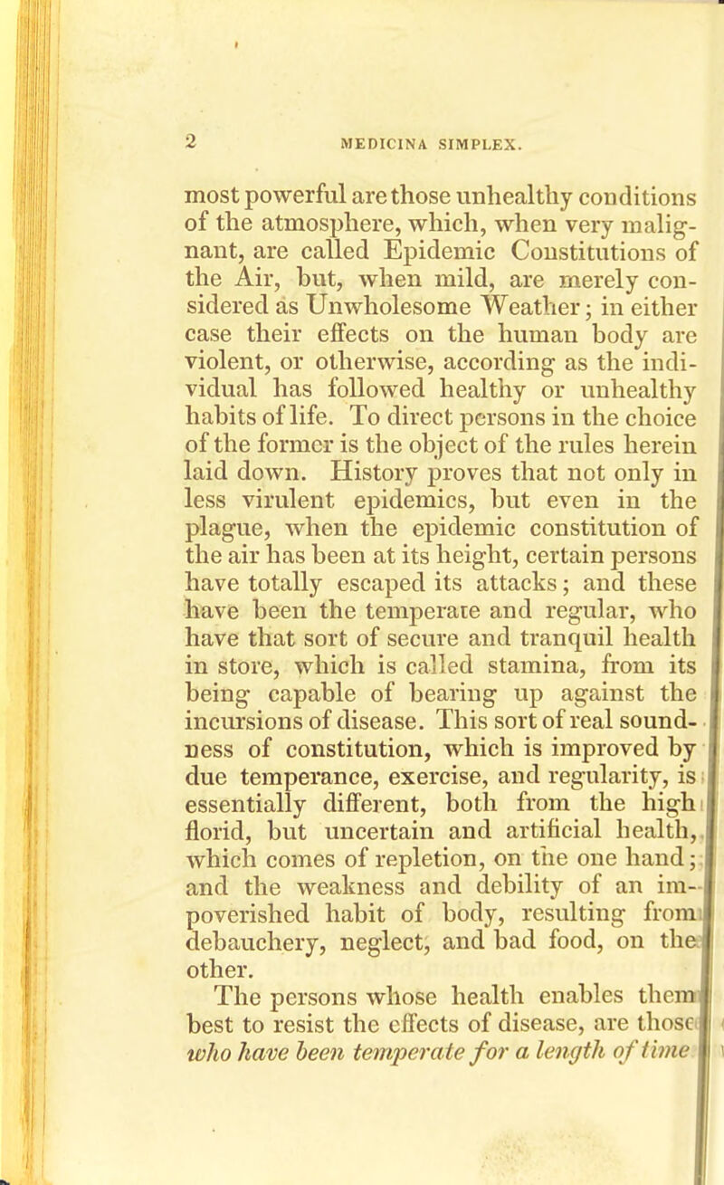 most powerful are those unhealthy conditions of the atmosphere, which, when very malig- nant, are called Epidemic Constitutions of the Air, but, when mild, are merely con- sidered as Unwholesome Weather; in either case their effects on the human body are violent, or otherwise, according as the indi- vidual has followed healthy or unhealthy habits of life. To direct persons in the choice of the former is the object of the rules herein laid down. History proves that not only in less virulent epidemics, but even in the plague, when the epidemic constitution of the air has been at its height, certain persons have totally escaped its attacks; and these have been the temperate and regular, who have that sort of secure and tranquil health in store, which is called stamina, from its being capable of bearing up against the incursions of disease. This sort of real sound-. ness of constitution, which is improved by due temperance, exercise, and regularity, is! essentially different, both from the highi florid, but uncertain and artificial health,, which comes of repletion, on the one handj; and the weakness and debility of an im- poverished habit of body, resulting from debauchery, neglect, and bad food, on th other. The persons whose health enables them best to resist the effects of disease, are those. wJio have been temperate for a length of time