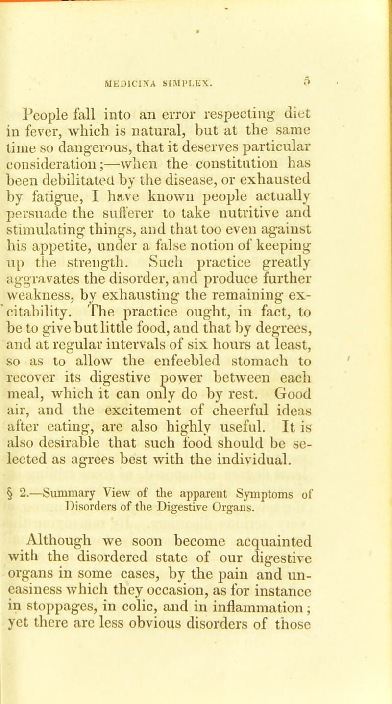 People fall into an error respecting diet in fever, which is natural, but at the same time so dangerous, that it deserves particular consideration;—when the constitution has been debilitated by the disease, or exhausted by fatigue, I have known people actually persuade the sufferer to take nutritive and stimulating things, and that too even against his appetite, under a false notion of keeping up the strength. Such practice greatly aggravates the disorder, and produce further weakness, by exhausting the remaining ex- citability. The practice ought, in fact, to be to give but little food, and that by degrees, and at regular intervals of six hours at least, so as to allow the enfeebled stomach to recover its digestive power between each meal, which it can only do by rest. Good air, and the excitement of cheerful ideas after eating, are also highly useful. It is also desirable that such food should be se- lected as agrees best with the individual. § 2.—Summaiy View of the apparent Symptoms of Disorders of the Digestive Organs. Although we soon become acquainted with the disordered state of our digestive organs in some cases, by the pain and un- easiness which they occasion, as for instance in stoppages, in colic, and in inflammation; yet there arc less obvious disorders of those