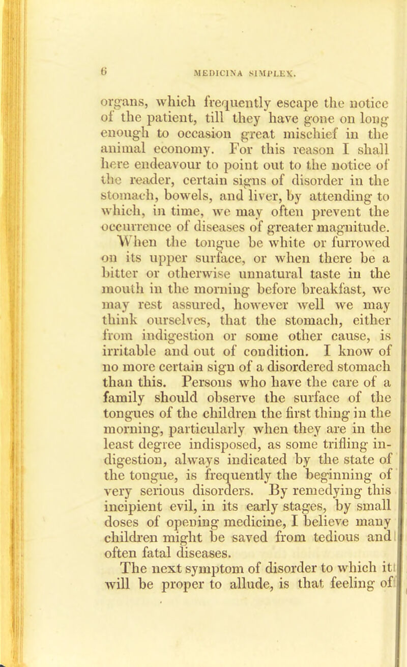 organs, which frequently escape the notice of the patient, till they have gone on long enough to occasion great mischief in the animal economy. For this reason I shall here endeavour to point out to the notice of the reader, certain signs of disorder in the stomach, bowels, and liver, by attending to which, in time, we may often prevent the occurrence of diseases of greater magnitude. Wlien the tongue be white or furrowed on its upper surface, or when there be a bitter or otherwise unnatural taste in the mouth in the moniing before breakfast, we may rest assured, however well we may think ourselves, that the stomach, either from indigestion or some other cause, is irritable and out of condition. I know of no more certain sign of a disordered stomach than this. Persons who have the care of a family should observe the surface of the tongues of the children the first thing in the morning, particularly when they are in the least degree indisposed, as some trifling in- digestion, always indicated by the state of the tongue, is frequently the beginning of very serious disorders. By remedying this incipient evil, in its early stages, by small doses of opening medicine, I believe many childi-en might be saved from tedious and I often fatal diseases. The next symptom of disorder to which iti will be proper to allude, is that feeling oft