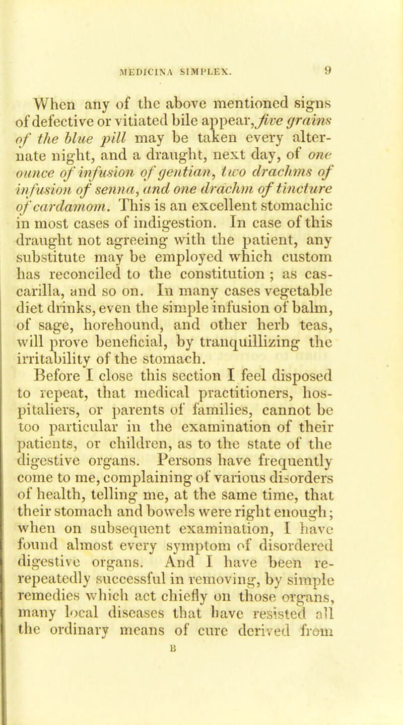 When any of the above mentioned signs of defective or vitiated bile appeargrains of the blue pill may be taken every alter- nate night, and a draught, next day, of one ounce of' infusion of gentian, tico drachms of infusion of senna, and one drachm of tincture of cardamom. This is an excellent stomachic in most cases of indigestion. In case of this draught not agreeing with the patient, any substitute may be employed which custom has reconciled to the constitution ; as cas- carilla, and so on. In many cases vegetable diet drinks, even the simple infusion of balm, of sage, horehound, and other herb teas, will prove beneficial, by tranquillizing the irritability of the stomach. Before I close this section I feel disposed to repeat, that medical practitioners, hos- pitallers, or parents of families, cannot be too particular in the examination of their patients, or children, as to the state of the digestive organs. Persons have frequently come to me, complaining of various disorders of health, telling me, at the same time, that their stomach and bowels were right enough; when on subsequent examination, I have found almost every symptom of disordered digestive organs. And I have been re- repeatedly successful in removing, by simple remedies which act chiefly on those organs, many local diseases that have resisted oU the ordinary means of cure derived from