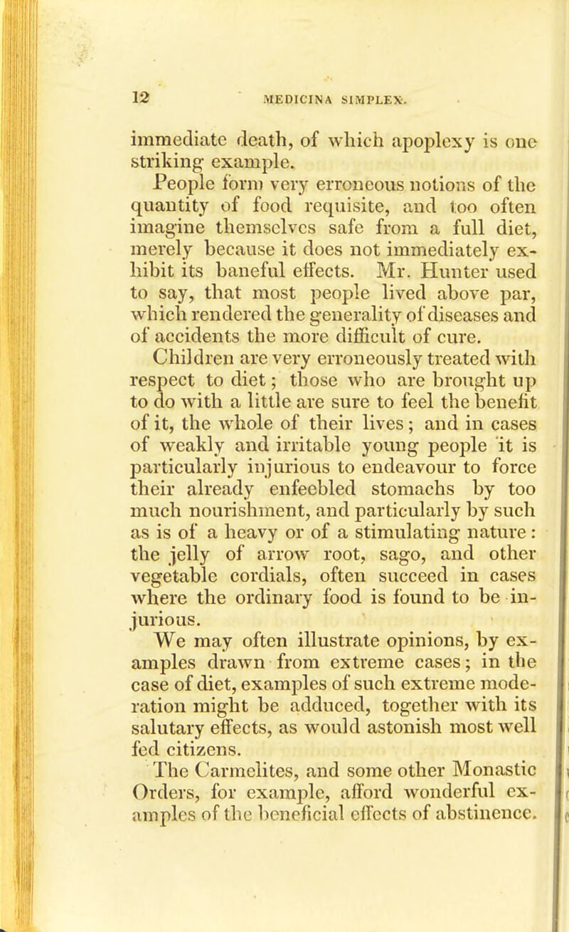 immediate death, of which apoplexy is one striking example. People form veiy erroneous notions of the quantity of food requisite, and loo often imagine themselves safe from a full diet, merely because it does not immediately ex- hibit its baneful effects. Mr. Hunter used to say, that most people lived above par, which rendered the generality of diseases and of accidents the more difficult of cure. Children are very erroneously treated with respect to diet; those who are brought up to do with a little are sure to feel the benefit of it, the whole of their lives; and in cases of weakly and irritable young people it is particularly injurious to endeavour to force their already enfeebled stomachs by too much nourishment, and particularly by such as is of a heavy or of a stimulating nature: the jelly of arrow root, sago, and other vegetable cordials, often succeed in cases where the ordinary food is found to be in- jurious. We may often illustrate opinions, by ex- amples drawn from extreme cases; in the case of diet, examples of such extreme mode- ration might be adduced, together with its salutary effects, as would astonish most well fed citizens. The Carmelites, and some other Monastic Orders, for example, afford wonderful ex- amples of the beneficial effects of abstinence.