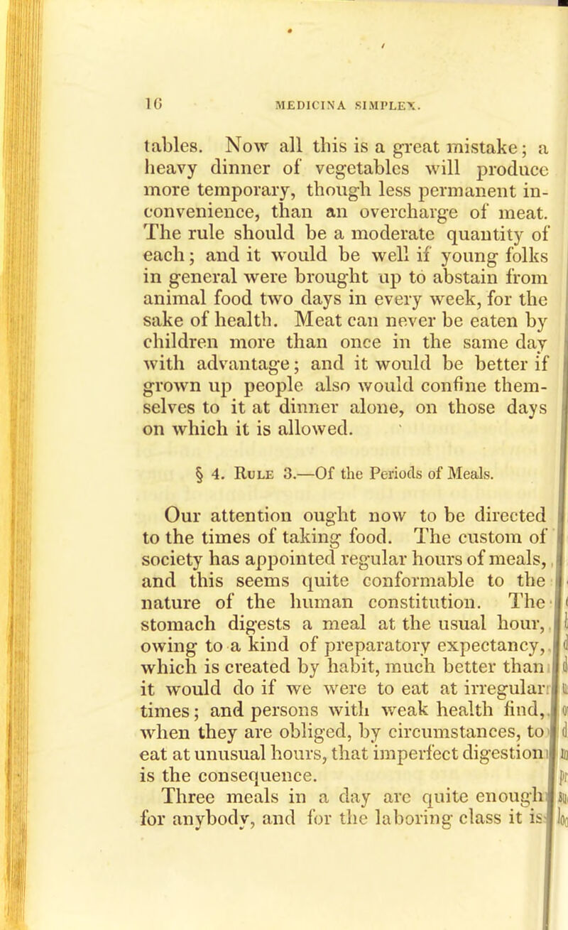 tables. Now all this is a great mistake; a heavy dinner of vegetables will produce more temporary, thoug-h less permanent in- convenience, than an overcharg-e of meat. The rule should be a moderate quantity of each; and it would be well if young folks in general were brought up to abstain from animal food two days in every week, for the sake of health. Meat can never be eaten by children more than once in the same day with advantage; and it would be better if grown up people also would confine them- selves to it at dinner alone, on those days on which it is allowed. § 4. Rule 3.—Of the Periods of Meals. Our attention ought now to be directed to the times of taking food. The custom of society has appointed regular hours of meals, and this seems quite conformable to the nature of the human constitution. The stomach digests a meal at the usual hour, owing to a kind of preparatory expectancy, which is created by habit, much better than it would do if we were to eat at irregular times; and persons with weak health find, when they are obliged, by circumstances, to eat at unusual hours, that imperfect digestion is the consequence. Three meals in a day are quite enough for anybody, and for the laboring class it is