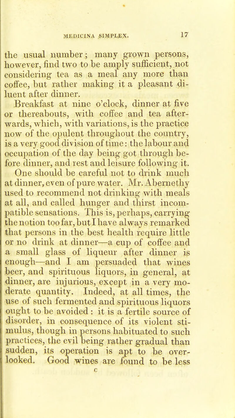 the usual number; many grown persons, however, find two to be amply sufficient, not considering tea as a meal any more than coflfee, but rather making it a pleasant di- luent after dinner. Breakfast at nine o'clock, dinner at five or thereabouts, with coffee and tea after- wards, which, with variations, is the practice now of the opulent throughout the country, is a very good division of time: the labour and occupation of the day being got through be- fore dinner, and rest and leisure following it. One should be careful not to drink much at dinner, even of pure water. Mr. Abernethy used to recommend not drinking with meals at all, and called hunger and thirst incom- patible sensations. This is, perhaps, carrying the notion too far, but I have always remarked that persons in the best health require little or no drink at dinner—a cup of coffee and a small glass of liqueur after dinner is enough—and I am persuaded that wines beer, and spirituous liquors, in general, at dinner, are injurious, except in a very mo- derate quantity. Indeed, at all times, the use of such fermented and spirituous liquors ought to be avoided : it is a fertile source of disorder, in consequence of its violent sti- mulus, though in persons habituated to such practices, the evil being rather gradual than sudden, its operation is apt to be over- looked. Good wines are found to be less