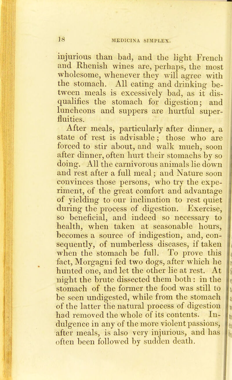 injurious than bad, and the light French and Rhenish wines are, jjerhaps, the most wholesome, whenever they will agree with the stomach. All eating and drinking be- tween meals is excessively bad, as it dis- qualifies the stomach for digestion; and luncheons and suppers are hurtful super- fluities. After meals, particularly after dinner, a state of rest is advisable; those who are forced to stir about, and walk much, soon after dinner, often hurt their stomachs by so doing. All the carnivorous animals lie down and rest after a full meal; and Nature soon convinces those persons, who try the expe- riment, of the great comfort and advantage of yielding to our inclination to rest quiet during the process of digestion. Exercise, so beneficial, and indeed so necessary to health, when taken at seasonable hours, becomes a source of indigestion, and, con- sequently, of numberless diseases, if taken when the stomach be full. To prove this fact, Morgagni fed two dogs, after which he hunted one, and let the other lie at rest. At night the brute dissected them both: in the stomach of the former the food was still to be seen undigested, while from the stomach of the latter the natural process of digestion had removed the whole of its contents. In- dulgence in any of the more violent passions, after meals, is also very injurious, and has often been followed by sudden death.