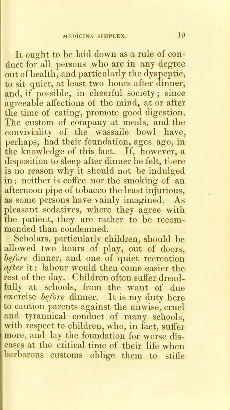 It ought to be laid down as a rule of con- duct for all persons who are in any degree out of health, and particularly the dyspeptic, to sit quiet, at least two hours after dinner, and, if possible, in cheerful society; since agreeable affections of the mind, at or after the time of eating, promote good digestion. The custom of company at meals, and the conviviality of the wassaile bowl have, perhaps, had their foundation, ages ago, in the knowledge of this fact. If, however, a disposition to sleep after dinner be felt, there is no reason why it should not be indulged in: neither is coffee nor the smoking of an afternoon pipe of tobacco the least injurious, as some persons have vainly imagined. As pleasant sedatives, where they agree with the patient, they are rather to he recom- mended than condemned. Scholars, particularly children, should be allowed two hours of play, out of doors, before dinner, and one of quiet recreation a/te?- it: labour would then come easier the rest of the day. Children often suffer dread- fully at schools, from the want of due exercise before dinner. It is my duty here to caution parents against the unwise, cruel and tyrannical conduct of many schools, with respect to children, who, in fact, suffer more, and lay the foundation for worse dis- eases at the critical time of their life when barbarous customs oblige them to stifle