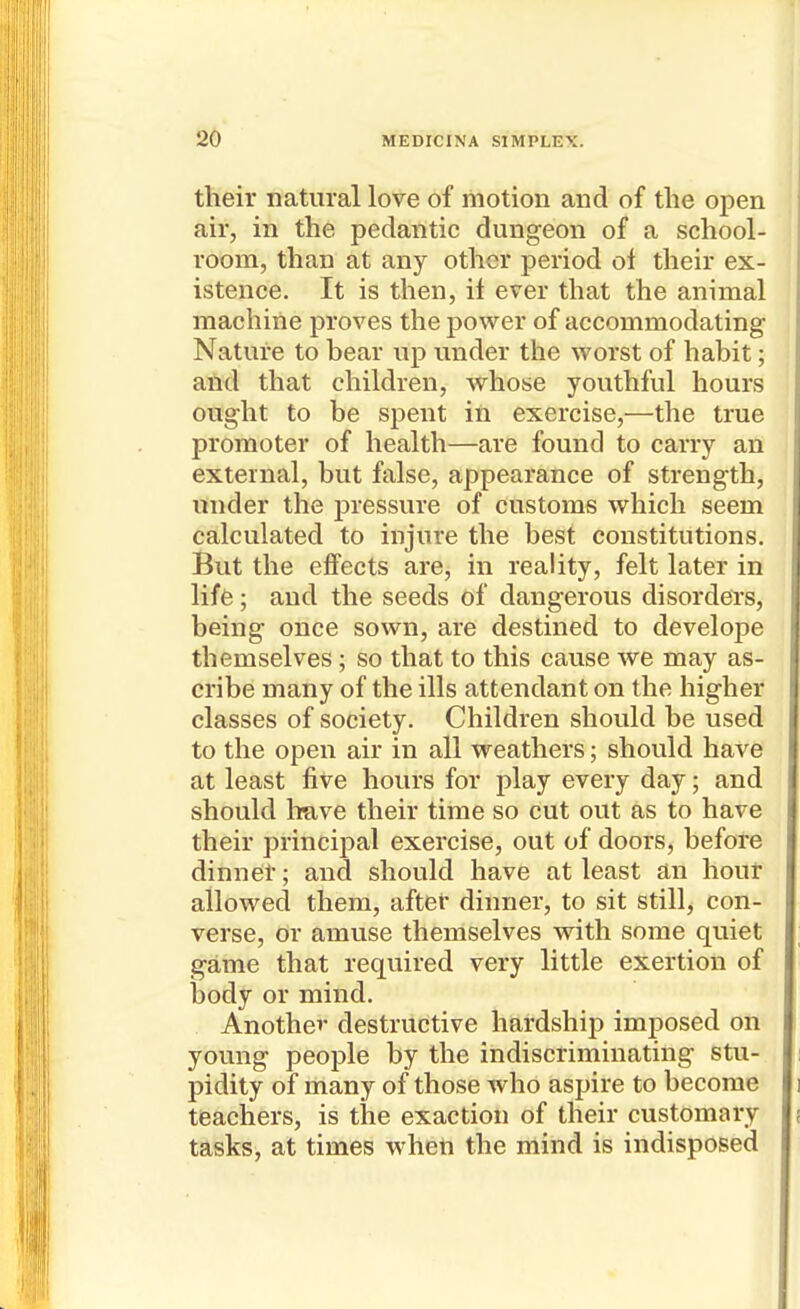 their natural love of motion and of the open air, in the pedantic dungeon of a school- room, than at any other period ol their ex- istence. It is then, if ever that the animal machine proves the power of accommodating Nature to bear up under the worst of habit; aii^l that children, whose youthful hours ought to be spent in exercise,—the true promoter of health—are found to carry an external, but false, appearance of strength, under the pressure of customs which seem calculated to injure the best constitutions. But the effects are, in reality, felt later in life; and the seeds of dangerous disorders, being once sown, are destined to develope themselves; so that to this cause we may as- cribe many of the ills attendant on the higher classes of society. Children should be used to the open air in all weathers; should have at least five hours for play every day; and should liuve their time so cut out as to have their principal exercise, out of doors, before dinner; and should have at least an hour allowed them, after dinner, to sit still, con- verse, or amuse themselves with some quiet game that required very little exertion of body or mind. Another destructive hardship imposed on young people by the indiscriminating stu- pidity of many of those who aspire to become teachers, is the exaction of their customary tasks, at times when the mind is indisposed