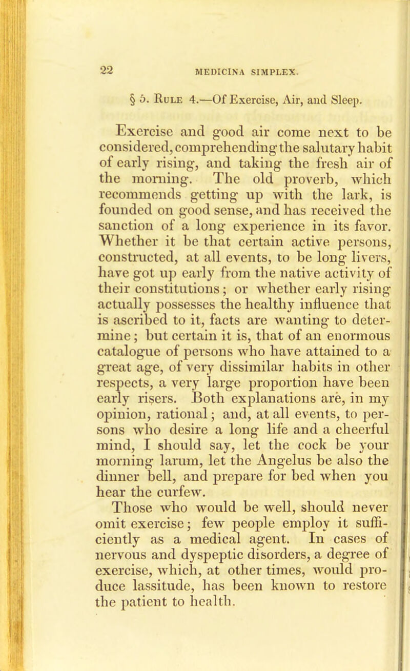 § 6, Rule 4.—Of Exercise, Air, and Sleep. Exercise and good air come next to be considered, comprehending the salutary habit of early rising, and taking the fresh air of the morning. The old proverb, which recommends getting up with the lark, is founded on good sense, and has received the sanction of a long experience in its favor. Whether it be that certain active persons, constructed, at all events, to be long livers, have got up early from the native activity of their constitutions; or whether early rising actually possesses the healthy influence that is ascribed to it, facts are wanting to deter- mine; but certain it is, that of an enormous catalogue of persons who have attained to a great age, of very dissimilar habits in other respects, a very large proportion have been early risers. Both explanations are, in my opinion, rational; and, at all events, to per- sons who desire a long life and a cheerful mind, I should say, let the cock be your morning larum, let the Angelus be also the dinner bell, and prepare for bed when you hear the curfew. Those who would be well, should never omit exercise; few people employ it suffi- ciently as a medical agent. In cases of nervous and dyspeptic disorders, a degree of exercise, which, at other times, would ^ro- duce lassitude, has been known to restore the patient to health.