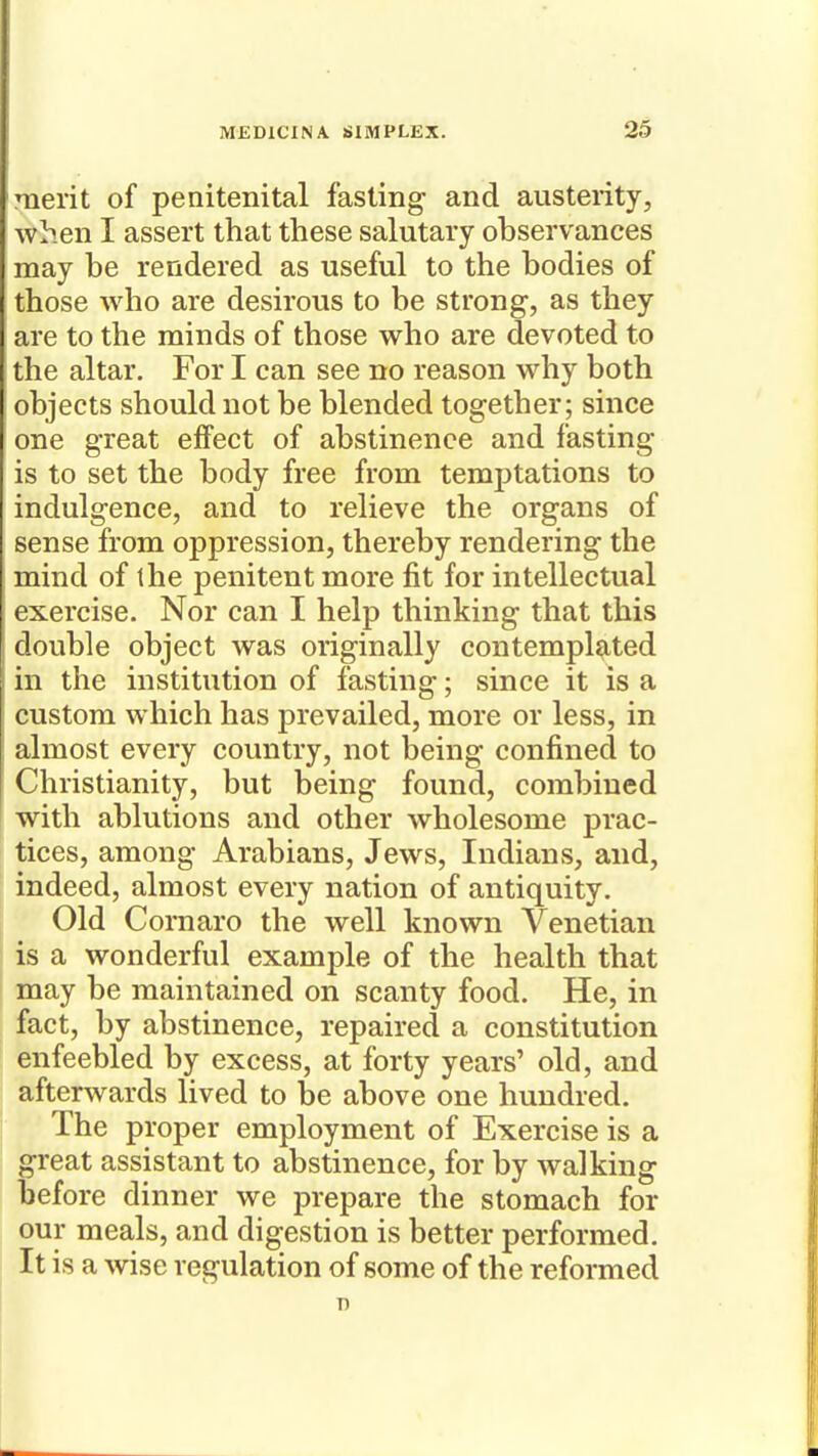 merit of peaitenital fasting and austerity, when I assert that these salutary observances may be rendered as useful to the bodies of those who are desirous to be strong, as they are to the minds of those who are devoted to the altar. For I can see no reason why both objects should not be blended together; since one great effect of abstinence and fasting is to set the body free from temj)tations to indulgence, and to relieve the organs of sense from oppression, thereby rendering the mind of the penitent more fit for intellectual exercise. Nor can I help thinking that this double object was originally contempl^-ted in the institution of fasting; since it is a custom which has prevailed, more or less, in almost every country, not being confined to Christianity, but being found, combined with ablutions and other wholesome prac- tices, among Arabians, Jews, Indians, and, indeed, almost every nation of antiquity. Old Cornaro the well known Venetian is a wonderful example of the health that may be maintained on scanty food. He, in fact, by abstinence, repaired a constitution enfeebled by excess, at forty years' old, and afterwards lived to be above one hundred. The proper employment of Exercise is a great assistant to abstinence, for by walking before dinner we prepare the stomach for our meals, and digestion is better performed. It is a wise regulation of some of the reformed T)