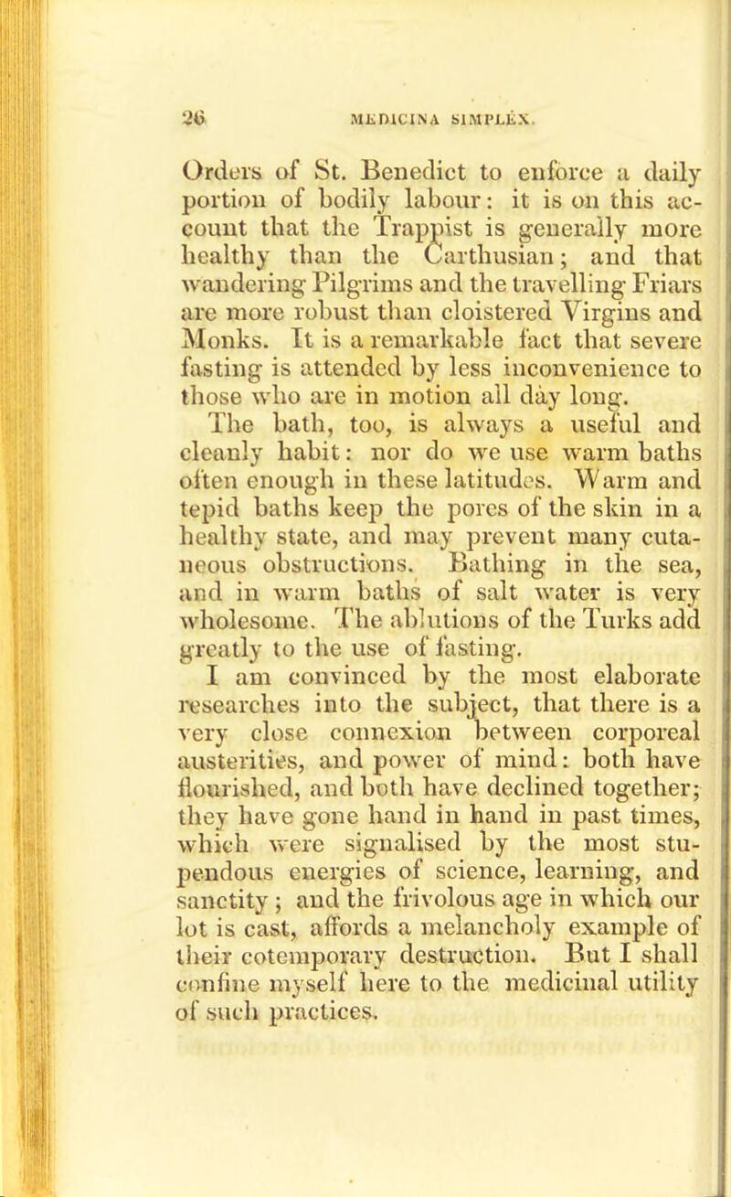 Orders of St. Benedict to enforce a daily portion of bodily labour: it is on this ac- count that the Trapj)ist is generally more healthy than the Carthusian; and that wandering Pilg-rims and the travelling Friars are more robust than cloistered Virgins and Monks. It is a remarkable fact that severe fasting is attended by less inconvenience to those who are in motion ail day long. The bath, too, is always a useful and cleanly habit: nor do we use warm baths often enough in these latitudos. Warm and tepid baths keep the pores of the skin in a healthy state, and may prevent many cuta- neous obstructions. Bathing in the sea, and in warm baths of salt water is very wholesome. The ablutions of the Turks add greatly to the use of fasting. I am convinced by the most elaborate researches into the subject, that there is a very close connexion between corporeal austerities, and power of mind: both have flourished, and both have declined together; they have gone hand in hand in past times, which v\'ere signalised by the most stu- pendous energies of science, learning, and sanctity ; and the frivolous age in which our lot is cas,t,^ affords a melancholy example of their cotemporary destruction. But I shall confine myself here to the medicinal utility of such practices.