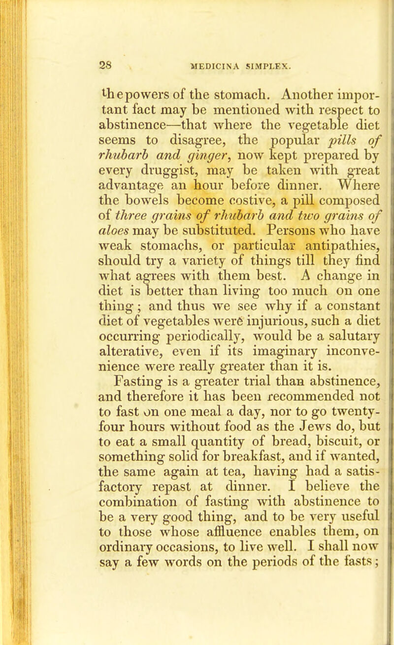t-hepovvers of the stomach. Another impor- tant fact may be mentioned with respect to abstinence—that where the vegetable diet seems to disagree, the popular pills of rhubarb and ginger, now kept prepared by every druggist, may be taken with great advantage an hour before dinner. Where the bowels become costive, a pill composed of three grains of rhubarb and two grains of aloes may be substituted. Persons who have weak stomachs, or particular antipathies, should try a variety of things till they find what agrees with them best. A change in diet is better than living too much on one thing; and thus we see why if a constant diet of vegetables wer6 injurious, such a diet occurring periodically, would be a salutary alterative, even if its imaginary inconve- nience were really greater than it is. Fasting is a greater trial than abstinence, and therefore it has been recommended not to fast on one meal a day, nor to go twenty- four hours without food as the Jews do, but to eat a small quantity of bread, biscuit, or something solid for breakfast, and if wanted, the same again at tea, having had a satis- factory repast at dinner. I believe the combination of fasting with abstinence to be a very good thing, and to be very useful to those whose affluence enables them, on ordinary occasions, to live well. I shall now say a few words on the periods of the fasts;