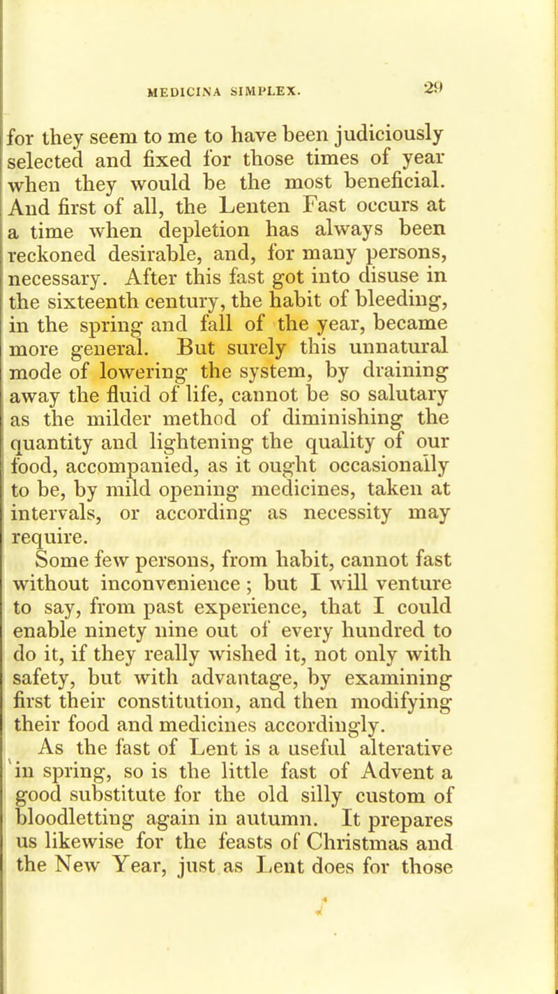 for they seem to me to have been judiciously selected and fixed for those times of year when they would be the most beneficial. And first of all, the Lenten Fast occurs at a time when depletion has always been reckoned desirable, and, for many persons, necessary. After this fast got into disuse in the sixteenth century, the habit of bleeding, in the spring and fall of the year, became more general. But surely this unnatural mode of lowering the system, by draining away the fluid of life, cannot be so salutary as the milder method of diminishing the quantity and lightening the quality of our food, accompanied, as it ought occasionally to be, by mild opening medicines, taken at intervals, or according as necessity may require. Some few persons, from habit, cannot fast without inconvenience ; but I will venture to say, from past experience, that I could enable ninety nine out of every hundred to do it, if they really wished it, not only with safety, but with advantage, by examining first their constitution, and then modifying their food and medicines accordingly. As the fast of Lent is a useful alterative in spring, so is the little fast of Advent a good substitute for the old silly custom of bloodletting again in autumn. It prepares us likewise for the feasts of Christmas and the NeAv Year, just as Lent does for those 4 ft